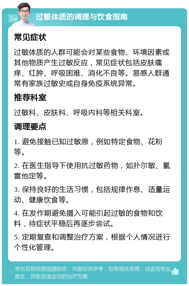 过敏体质的调理与饮食指南 常见症状 过敏体质的人群可能会对某些食物、环境因素或其他物质产生过敏反应，常见症状包括皮肤瘙痒、红肿、呼吸困难、消化不良等。易感人群通常有家族过敏史或自身免疫系统异常。 推荐科室 过敏科、皮肤科、呼吸内科等相关科室。 调理要点 1. 避免接触已知过敏原，例如特定食物、花粉等。 2. 在医生指导下使用抗过敏药物，如扑尔敏、氯雷他定等。 3. 保持良好的生活习惯，包括规律作息、适量运动、健康饮食等。 4. 在发作期避免摄入可能引起过敏的食物和饮料，待症状平稳后再逐步尝试。 5. 定期复查和调整治疗方案，根据个人情况进行个性化管理。