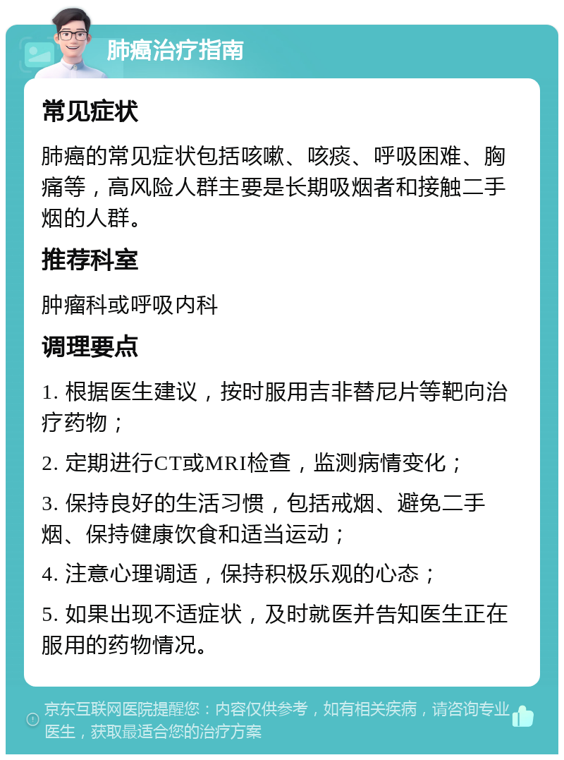 肺癌治疗指南 常见症状 肺癌的常见症状包括咳嗽、咳痰、呼吸困难、胸痛等，高风险人群主要是长期吸烟者和接触二手烟的人群。 推荐科室 肿瘤科或呼吸内科 调理要点 1. 根据医生建议，按时服用吉非替尼片等靶向治疗药物； 2. 定期进行CT或MRI检查，监测病情变化； 3. 保持良好的生活习惯，包括戒烟、避免二手烟、保持健康饮食和适当运动； 4. 注意心理调适，保持积极乐观的心态； 5. 如果出现不适症状，及时就医并告知医生正在服用的药物情况。