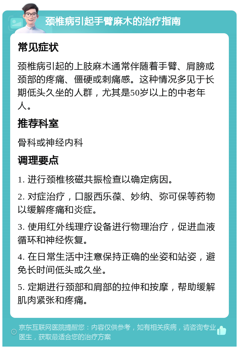 颈椎病引起手臂麻木的治疗指南 常见症状 颈椎病引起的上肢麻木通常伴随着手臂、肩膀或颈部的疼痛、僵硬或刺痛感。这种情况多见于长期低头久坐的人群，尤其是50岁以上的中老年人。 推荐科室 骨科或神经内科 调理要点 1. 进行颈椎核磁共振检查以确定病因。 2. 对症治疗，口服西乐葆、妙纳、弥可保等药物以缓解疼痛和炎症。 3. 使用红外线理疗设备进行物理治疗，促进血液循环和神经恢复。 4. 在日常生活中注意保持正确的坐姿和站姿，避免长时间低头或久坐。 5. 定期进行颈部和肩部的拉伸和按摩，帮助缓解肌肉紧张和疼痛。