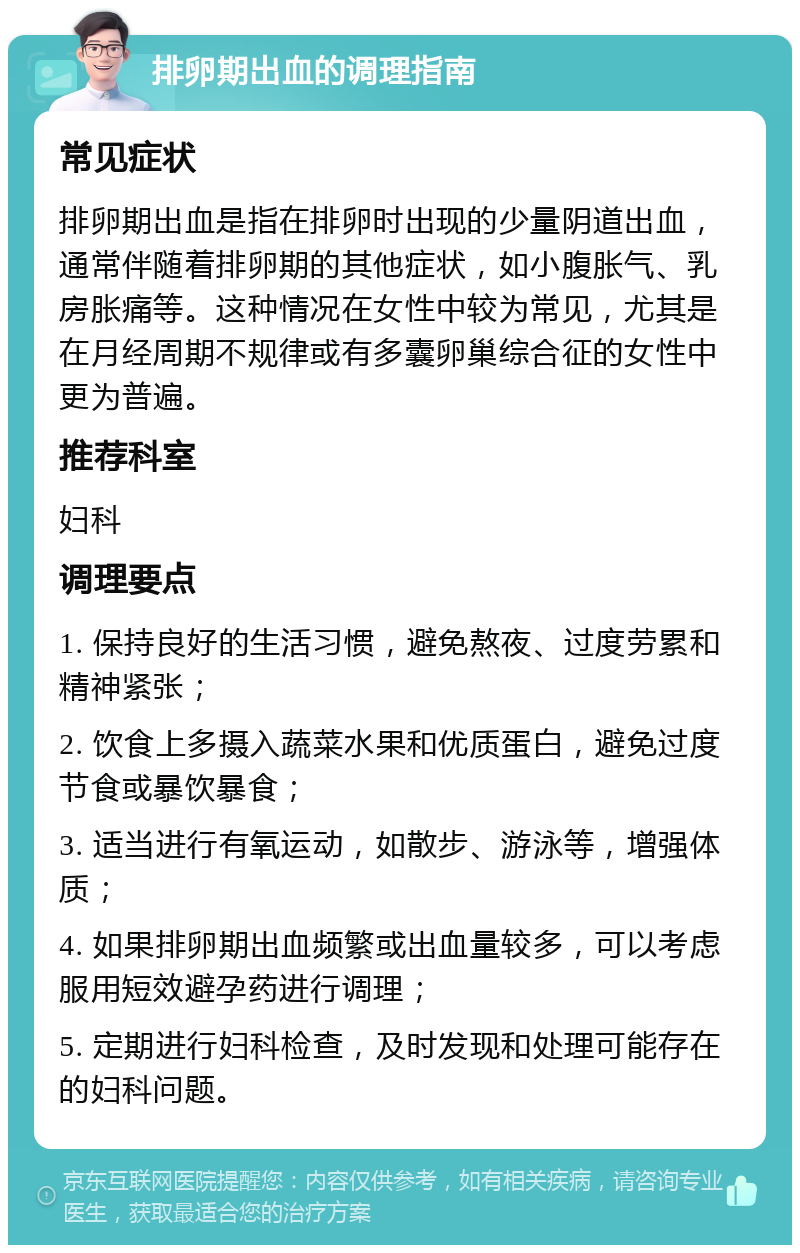 排卵期出血的调理指南 常见症状 排卵期出血是指在排卵时出现的少量阴道出血，通常伴随着排卵期的其他症状，如小腹胀气、乳房胀痛等。这种情况在女性中较为常见，尤其是在月经周期不规律或有多囊卵巢综合征的女性中更为普遍。 推荐科室 妇科 调理要点 1. 保持良好的生活习惯，避免熬夜、过度劳累和精神紧张； 2. 饮食上多摄入蔬菜水果和优质蛋白，避免过度节食或暴饮暴食； 3. 适当进行有氧运动，如散步、游泳等，增强体质； 4. 如果排卵期出血频繁或出血量较多，可以考虑服用短效避孕药进行调理； 5. 定期进行妇科检查，及时发现和处理可能存在的妇科问题。