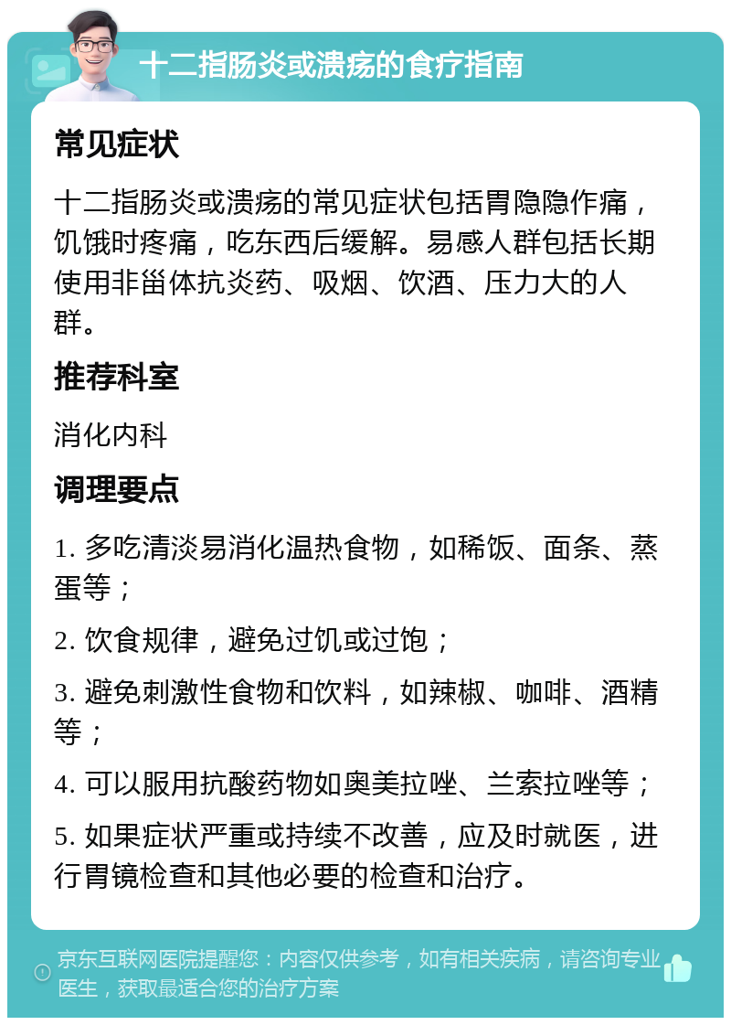 十二指肠炎或溃疡的食疗指南 常见症状 十二指肠炎或溃疡的常见症状包括胃隐隐作痛，饥饿时疼痛，吃东西后缓解。易感人群包括长期使用非甾体抗炎药、吸烟、饮酒、压力大的人群。 推荐科室 消化内科 调理要点 1. 多吃清淡易消化温热食物，如稀饭、面条、蒸蛋等； 2. 饮食规律，避免过饥或过饱； 3. 避免刺激性食物和饮料，如辣椒、咖啡、酒精等； 4. 可以服用抗酸药物如奥美拉唑、兰索拉唑等； 5. 如果症状严重或持续不改善，应及时就医，进行胃镜检查和其他必要的检查和治疗。