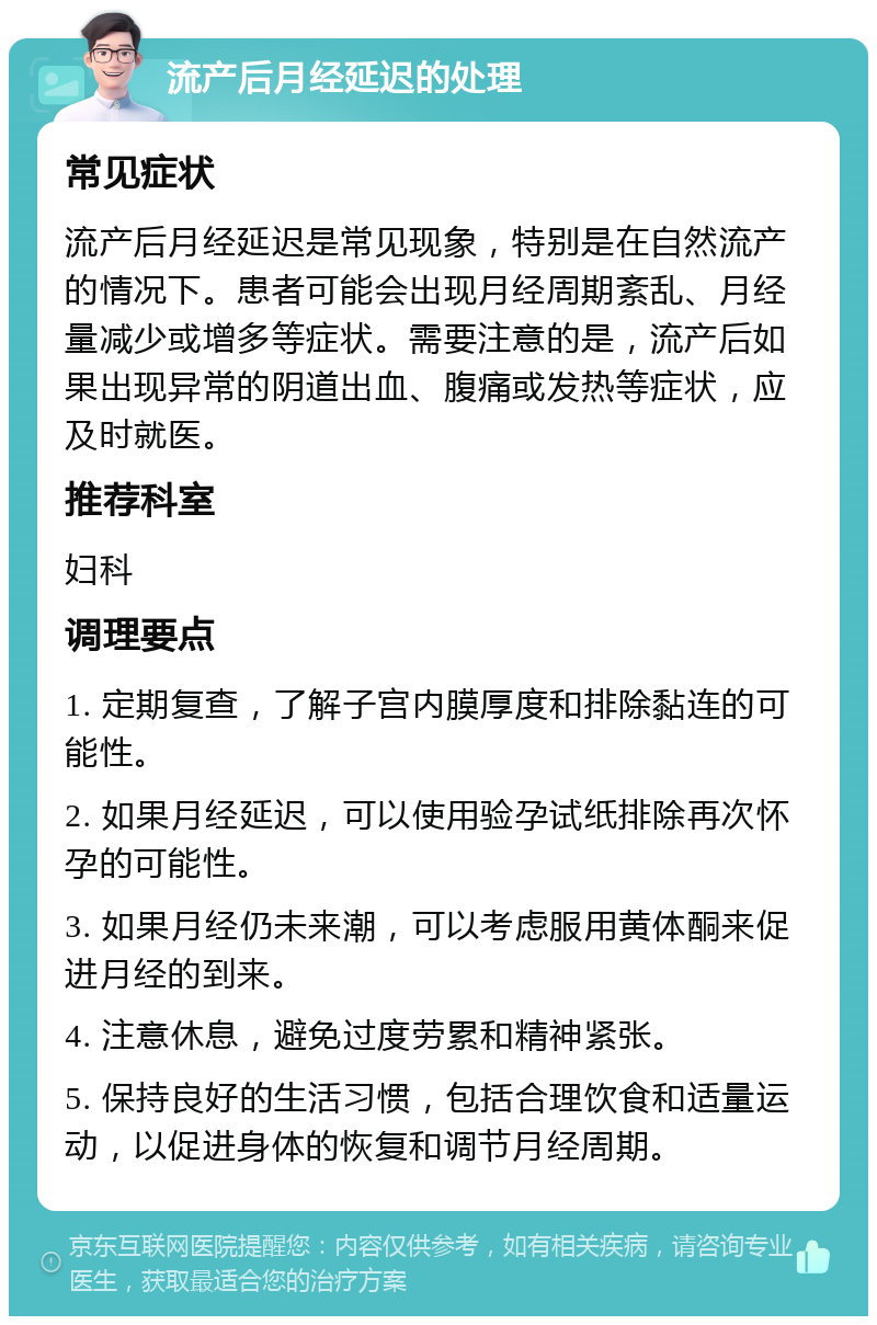 流产后月经延迟的处理 常见症状 流产后月经延迟是常见现象，特别是在自然流产的情况下。患者可能会出现月经周期紊乱、月经量减少或增多等症状。需要注意的是，流产后如果出现异常的阴道出血、腹痛或发热等症状，应及时就医。 推荐科室 妇科 调理要点 1. 定期复查，了解子宫内膜厚度和排除黏连的可能性。 2. 如果月经延迟，可以使用验孕试纸排除再次怀孕的可能性。 3. 如果月经仍未来潮，可以考虑服用黄体酮来促进月经的到来。 4. 注意休息，避免过度劳累和精神紧张。 5. 保持良好的生活习惯，包括合理饮食和适量运动，以促进身体的恢复和调节月经周期。