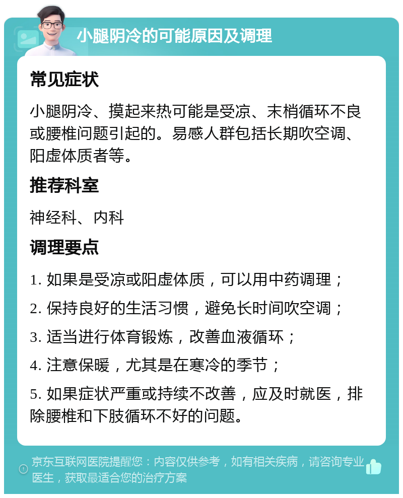 小腿阴冷的可能原因及调理 常见症状 小腿阴冷、摸起来热可能是受凉、末梢循环不良或腰椎问题引起的。易感人群包括长期吹空调、阳虚体质者等。 推荐科室 神经科、内科 调理要点 1. 如果是受凉或阳虚体质，可以用中药调理； 2. 保持良好的生活习惯，避免长时间吹空调； 3. 适当进行体育锻炼，改善血液循环； 4. 注意保暖，尤其是在寒冷的季节； 5. 如果症状严重或持续不改善，应及时就医，排除腰椎和下肢循环不好的问题。