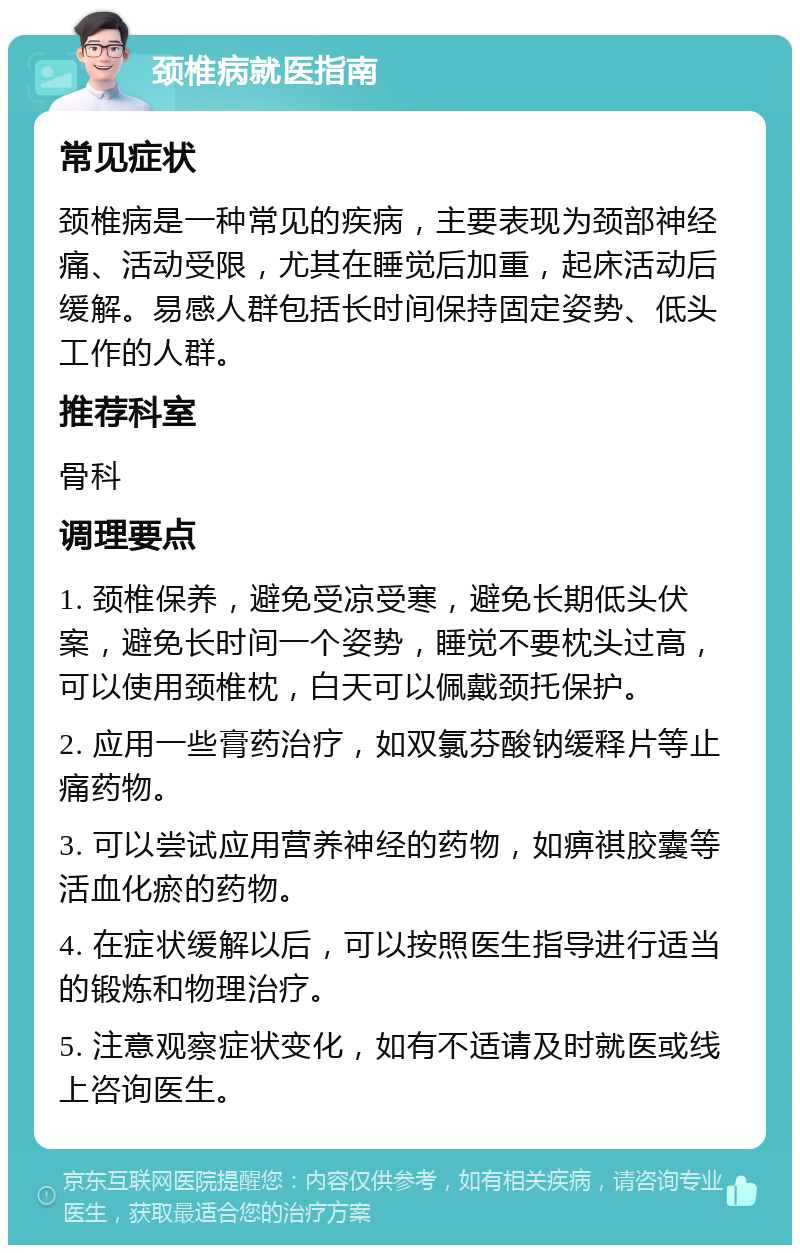 颈椎病就医指南 常见症状 颈椎病是一种常见的疾病，主要表现为颈部神经痛、活动受限，尤其在睡觉后加重，起床活动后缓解。易感人群包括长时间保持固定姿势、低头工作的人群。 推荐科室 骨科 调理要点 1. 颈椎保养，避免受凉受寒，避免长期低头伏案，避免长时间一个姿势，睡觉不要枕头过高，可以使用颈椎枕，白天可以佩戴颈托保护。 2. 应用一些膏药治疗，如双氯芬酸钠缓释片等止痛药物。 3. 可以尝试应用营养神经的药物，如痹祺胶囊等活血化瘀的药物。 4. 在症状缓解以后，可以按照医生指导进行适当的锻炼和物理治疗。 5. 注意观察症状变化，如有不适请及时就医或线上咨询医生。