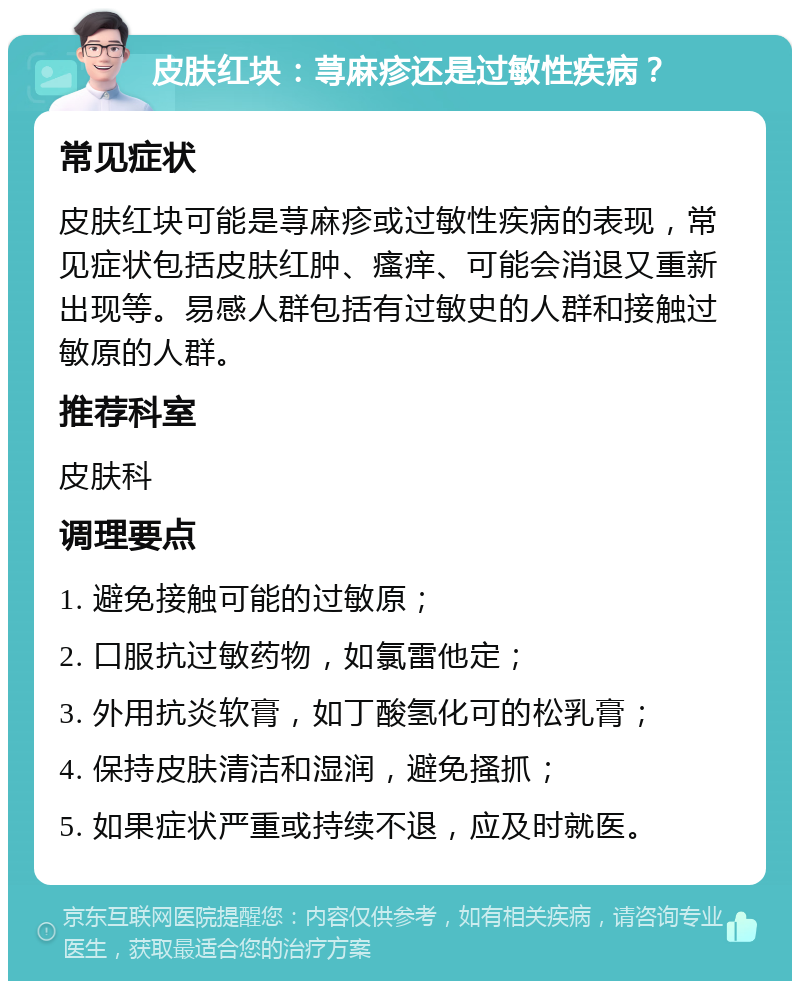 皮肤红块：荨麻疹还是过敏性疾病？ 常见症状 皮肤红块可能是荨麻疹或过敏性疾病的表现，常见症状包括皮肤红肿、瘙痒、可能会消退又重新出现等。易感人群包括有过敏史的人群和接触过敏原的人群。 推荐科室 皮肤科 调理要点 1. 避免接触可能的过敏原； 2. 口服抗过敏药物，如氯雷他定； 3. 外用抗炎软膏，如丁酸氢化可的松乳膏； 4. 保持皮肤清洁和湿润，避免搔抓； 5. 如果症状严重或持续不退，应及时就医。