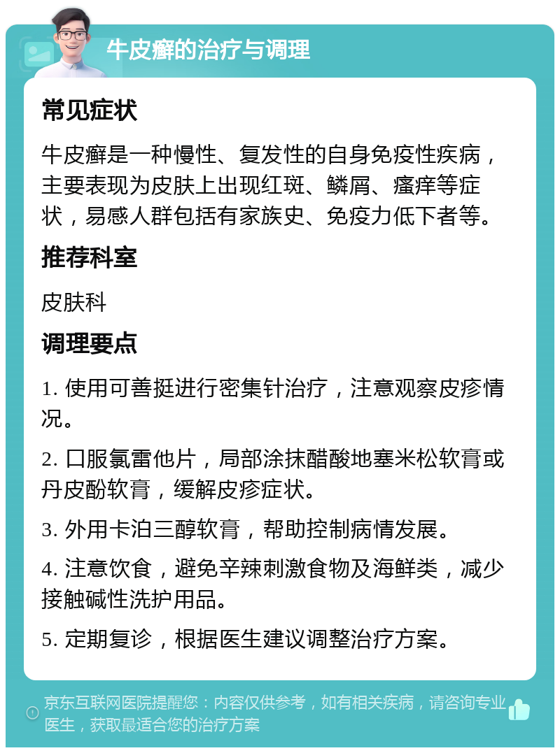 牛皮癣的治疗与调理 常见症状 牛皮癣是一种慢性、复发性的自身免疫性疾病，主要表现为皮肤上出现红斑、鳞屑、瘙痒等症状，易感人群包括有家族史、免疫力低下者等。 推荐科室 皮肤科 调理要点 1. 使用可善挺进行密集针治疗，注意观察皮疹情况。 2. 口服氯雷他片，局部涂抹醋酸地塞米松软膏或丹皮酚软膏，缓解皮疹症状。 3. 外用卡泊三醇软膏，帮助控制病情发展。 4. 注意饮食，避免辛辣刺激食物及海鲜类，减少接触碱性洗护用品。 5. 定期复诊，根据医生建议调整治疗方案。