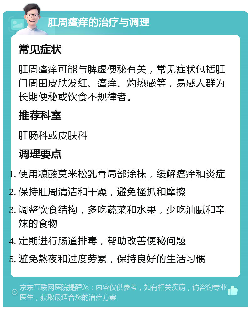 肛周瘙痒的治疗与调理 常见症状 肛周瘙痒可能与脾虚便秘有关，常见症状包括肛门周围皮肤发红、瘙痒、灼热感等，易感人群为长期便秘或饮食不规律者。 推荐科室 肛肠科或皮肤科 调理要点 使用糠酸莫米松乳膏局部涂抹，缓解瘙痒和炎症 保持肛周清洁和干燥，避免搔抓和摩擦 调整饮食结构，多吃蔬菜和水果，少吃油腻和辛辣的食物 定期进行肠道排毒，帮助改善便秘问题 避免熬夜和过度劳累，保持良好的生活习惯