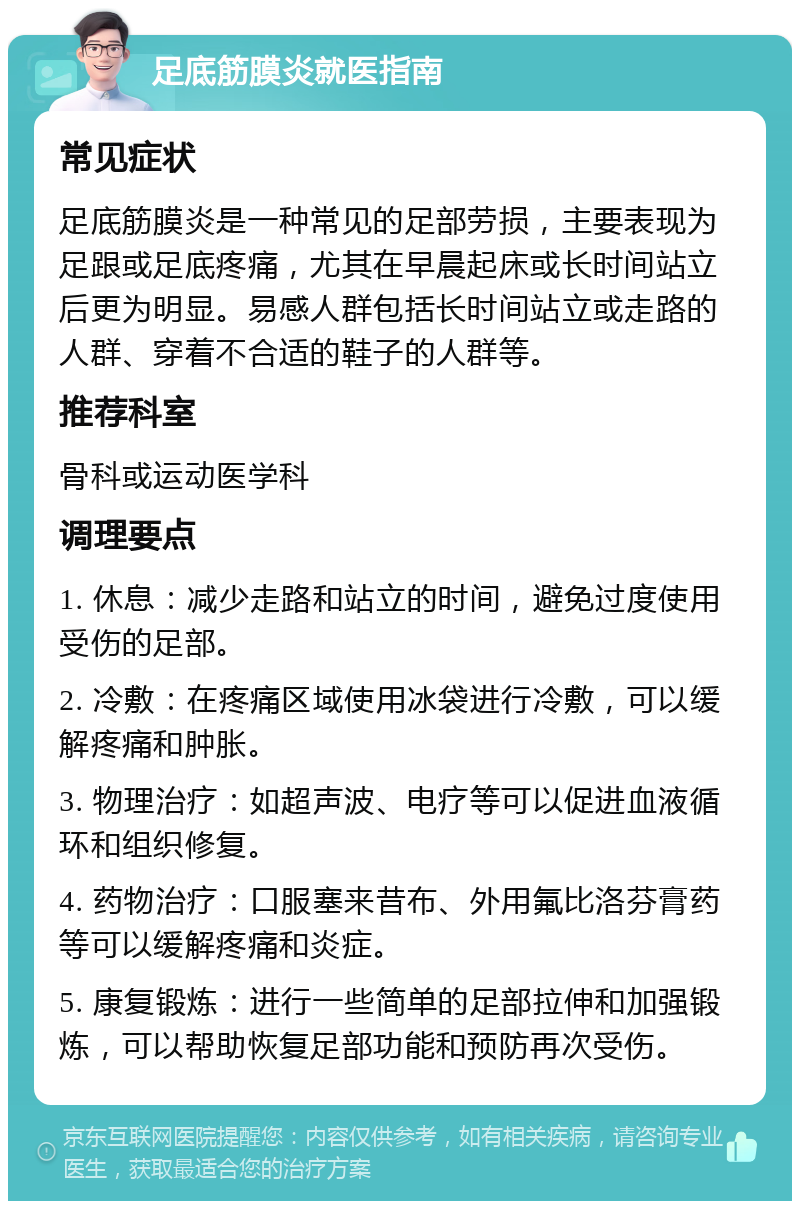 足底筋膜炎就医指南 常见症状 足底筋膜炎是一种常见的足部劳损，主要表现为足跟或足底疼痛，尤其在早晨起床或长时间站立后更为明显。易感人群包括长时间站立或走路的人群、穿着不合适的鞋子的人群等。 推荐科室 骨科或运动医学科 调理要点 1. 休息：减少走路和站立的时间，避免过度使用受伤的足部。 2. 冷敷：在疼痛区域使用冰袋进行冷敷，可以缓解疼痛和肿胀。 3. 物理治疗：如超声波、电疗等可以促进血液循环和组织修复。 4. 药物治疗：口服塞来昔布、外用氟比洛芬膏药等可以缓解疼痛和炎症。 5. 康复锻炼：进行一些简单的足部拉伸和加强锻炼，可以帮助恢复足部功能和预防再次受伤。