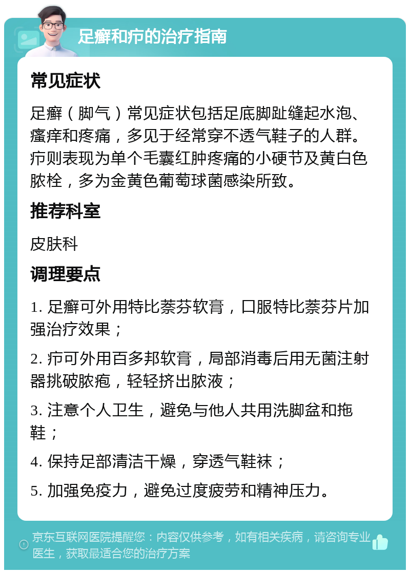 足癣和疖的治疗指南 常见症状 足癣（脚气）常见症状包括足底脚趾缝起水泡、瘙痒和疼痛，多见于经常穿不透气鞋子的人群。疖则表现为单个毛囊红肿疼痛的小硬节及黄白色脓栓，多为金黄色葡萄球菌感染所致。 推荐科室 皮肤科 调理要点 1. 足癣可外用特比萘芬软膏，口服特比萘芬片加强治疗效果； 2. 疖可外用百多邦软膏，局部消毒后用无菌注射器挑破脓疱，轻轻挤出脓液； 3. 注意个人卫生，避免与他人共用洗脚盆和拖鞋； 4. 保持足部清洁干燥，穿透气鞋袜； 5. 加强免疫力，避免过度疲劳和精神压力。