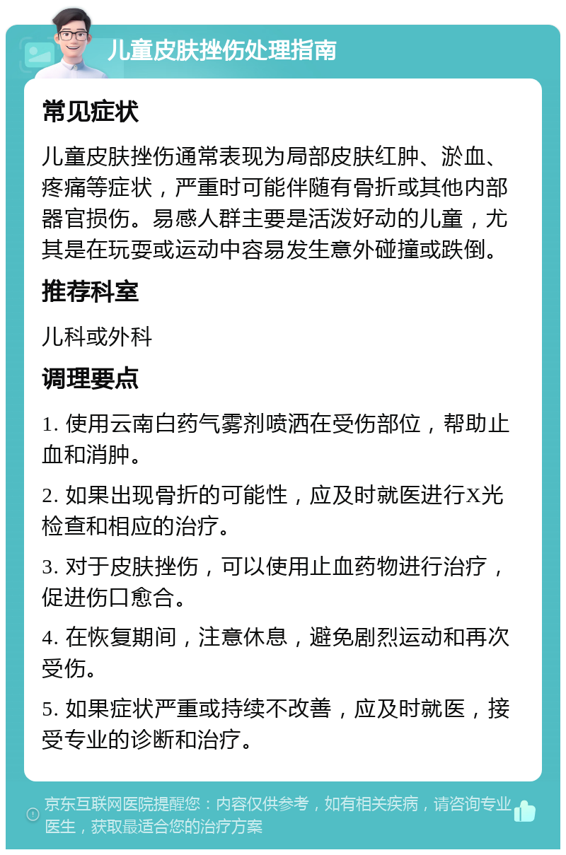 儿童皮肤挫伤处理指南 常见症状 儿童皮肤挫伤通常表现为局部皮肤红肿、淤血、疼痛等症状，严重时可能伴随有骨折或其他内部器官损伤。易感人群主要是活泼好动的儿童，尤其是在玩耍或运动中容易发生意外碰撞或跌倒。 推荐科室 儿科或外科 调理要点 1. 使用云南白药气雾剂喷洒在受伤部位，帮助止血和消肿。 2. 如果出现骨折的可能性，应及时就医进行X光检查和相应的治疗。 3. 对于皮肤挫伤，可以使用止血药物进行治疗，促进伤口愈合。 4. 在恢复期间，注意休息，避免剧烈运动和再次受伤。 5. 如果症状严重或持续不改善，应及时就医，接受专业的诊断和治疗。