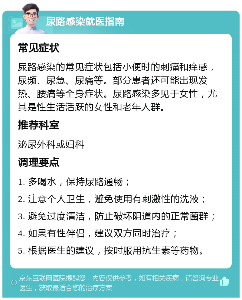 尿路感染就医指南 常见症状 尿路感染的常见症状包括小便时的刺痛和痒感，尿频、尿急、尿痛等。部分患者还可能出现发热、腰痛等全身症状。尿路感染多见于女性，尤其是性生活活跃的女性和老年人群。 推荐科室 泌尿外科或妇科 调理要点 1. 多喝水，保持尿路通畅； 2. 注意个人卫生，避免使用有刺激性的洗液； 3. 避免过度清洁，防止破坏阴道内的正常菌群； 4. 如果有性伴侣，建议双方同时治疗； 5. 根据医生的建议，按时服用抗生素等药物。