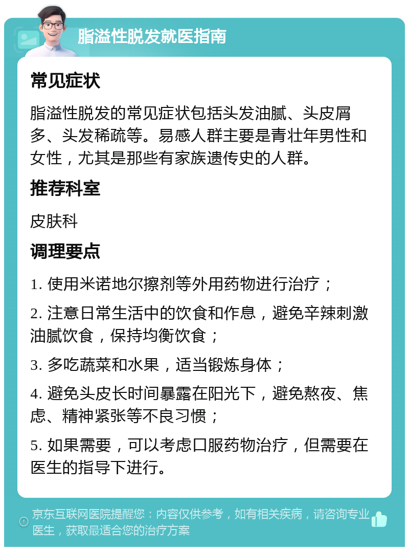 脂溢性脱发就医指南 常见症状 脂溢性脱发的常见症状包括头发油腻、头皮屑多、头发稀疏等。易感人群主要是青壮年男性和女性，尤其是那些有家族遗传史的人群。 推荐科室 皮肤科 调理要点 1. 使用米诺地尔擦剂等外用药物进行治疗； 2. 注意日常生活中的饮食和作息，避免辛辣刺激油腻饮食，保持均衡饮食； 3. 多吃蔬菜和水果，适当锻炼身体； 4. 避免头皮长时间暴露在阳光下，避免熬夜、焦虑、精神紧张等不良习惯； 5. 如果需要，可以考虑口服药物治疗，但需要在医生的指导下进行。