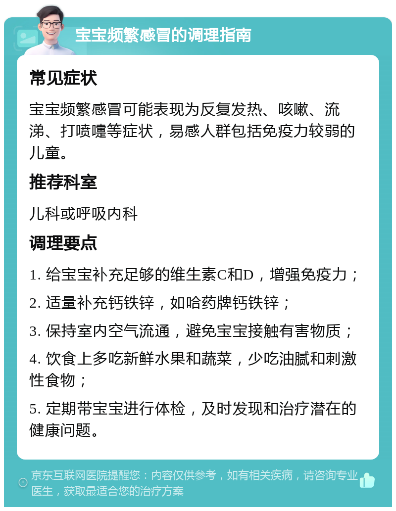 宝宝频繁感冒的调理指南 常见症状 宝宝频繁感冒可能表现为反复发热、咳嗽、流涕、打喷嚏等症状，易感人群包括免疫力较弱的儿童。 推荐科室 儿科或呼吸内科 调理要点 1. 给宝宝补充足够的维生素C和D，增强免疫力； 2. 适量补充钙铁锌，如哈药牌钙铁锌； 3. 保持室内空气流通，避免宝宝接触有害物质； 4. 饮食上多吃新鲜水果和蔬菜，少吃油腻和刺激性食物； 5. 定期带宝宝进行体检，及时发现和治疗潜在的健康问题。