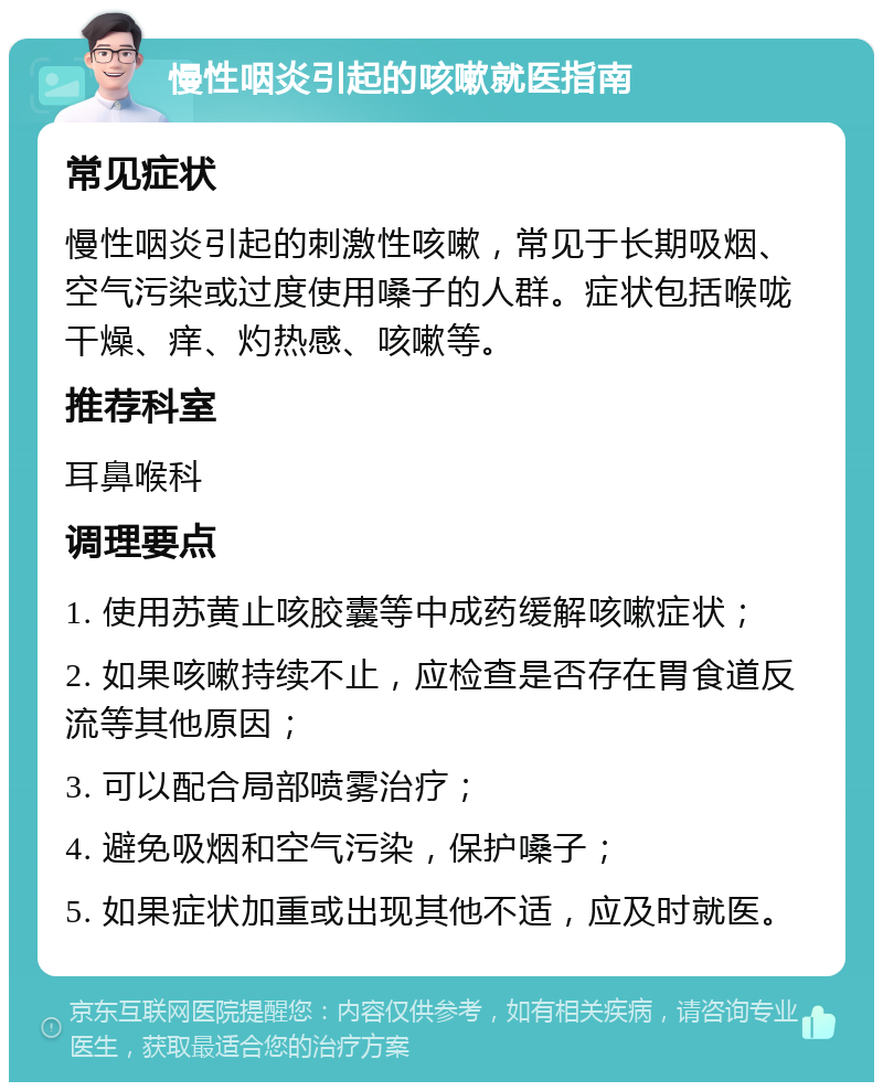 慢性咽炎引起的咳嗽就医指南 常见症状 慢性咽炎引起的刺激性咳嗽，常见于长期吸烟、空气污染或过度使用嗓子的人群。症状包括喉咙干燥、痒、灼热感、咳嗽等。 推荐科室 耳鼻喉科 调理要点 1. 使用苏黄止咳胶囊等中成药缓解咳嗽症状； 2. 如果咳嗽持续不止，应检查是否存在胃食道反流等其他原因； 3. 可以配合局部喷雾治疗； 4. 避免吸烟和空气污染，保护嗓子； 5. 如果症状加重或出现其他不适，应及时就医。