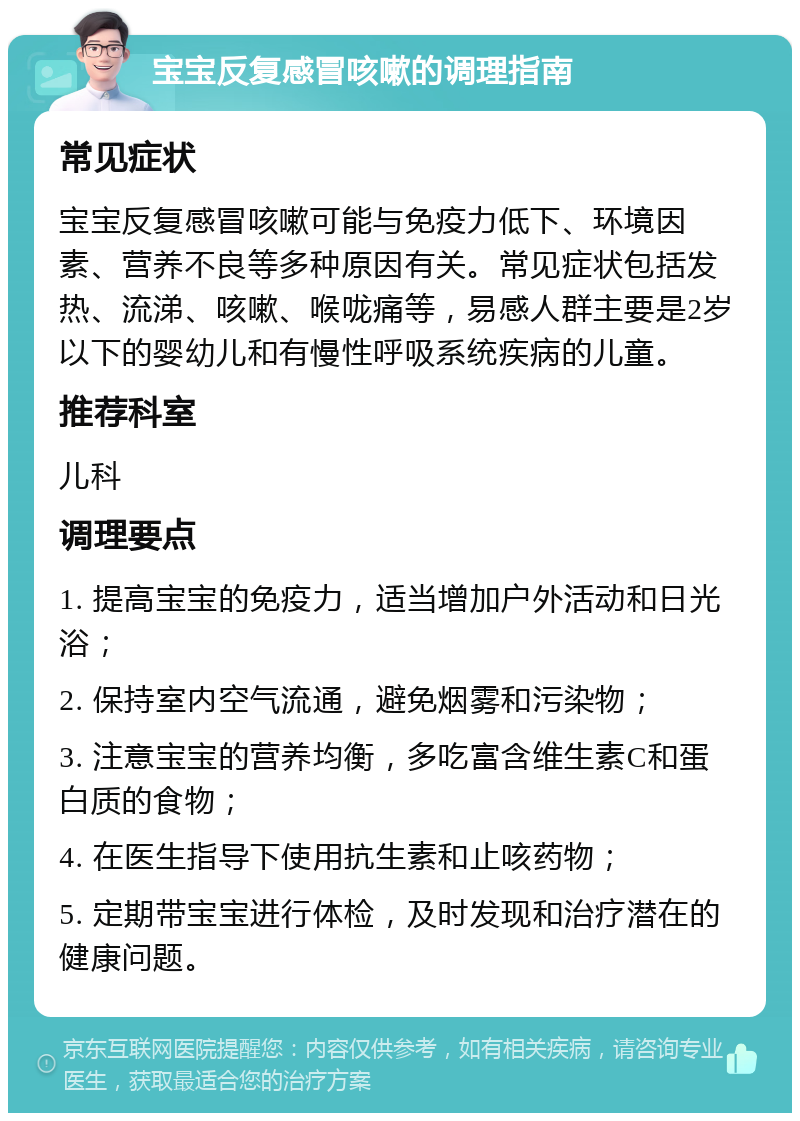 宝宝反复感冒咳嗽的调理指南 常见症状 宝宝反复感冒咳嗽可能与免疫力低下、环境因素、营养不良等多种原因有关。常见症状包括发热、流涕、咳嗽、喉咙痛等，易感人群主要是2岁以下的婴幼儿和有慢性呼吸系统疾病的儿童。 推荐科室 儿科 调理要点 1. 提高宝宝的免疫力，适当增加户外活动和日光浴； 2. 保持室内空气流通，避免烟雾和污染物； 3. 注意宝宝的营养均衡，多吃富含维生素C和蛋白质的食物； 4. 在医生指导下使用抗生素和止咳药物； 5. 定期带宝宝进行体检，及时发现和治疗潜在的健康问题。