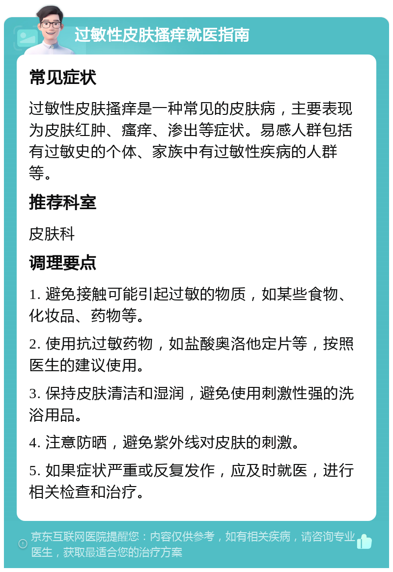 过敏性皮肤搔痒就医指南 常见症状 过敏性皮肤搔痒是一种常见的皮肤病，主要表现为皮肤红肿、瘙痒、渗出等症状。易感人群包括有过敏史的个体、家族中有过敏性疾病的人群等。 推荐科室 皮肤科 调理要点 1. 避免接触可能引起过敏的物质，如某些食物、化妆品、药物等。 2. 使用抗过敏药物，如盐酸奥洛他定片等，按照医生的建议使用。 3. 保持皮肤清洁和湿润，避免使用刺激性强的洗浴用品。 4. 注意防晒，避免紫外线对皮肤的刺激。 5. 如果症状严重或反复发作，应及时就医，进行相关检查和治疗。