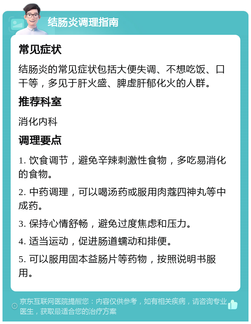 结肠炎调理指南 常见症状 结肠炎的常见症状包括大便失调、不想吃饭、口干等，多见于肝火盛、脾虚肝郁化火的人群。 推荐科室 消化内科 调理要点 1. 饮食调节，避免辛辣刺激性食物，多吃易消化的食物。 2. 中药调理，可以喝汤药或服用肉蔻四神丸等中成药。 3. 保持心情舒畅，避免过度焦虑和压力。 4. 适当运动，促进肠道蠕动和排便。 5. 可以服用固本益肠片等药物，按照说明书服用。