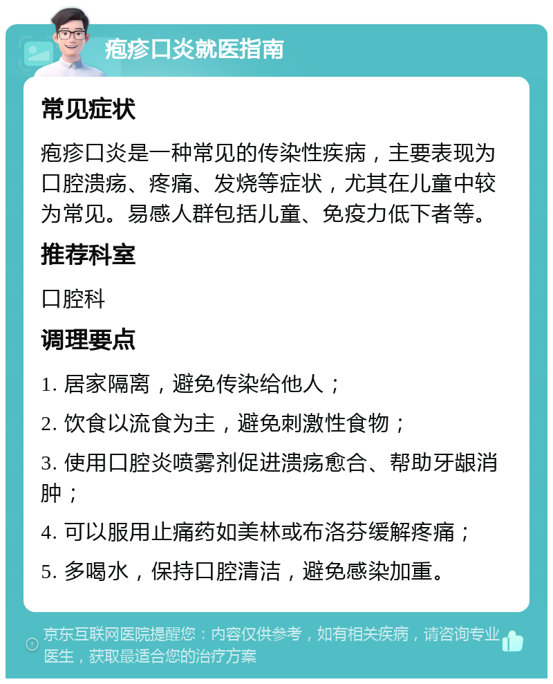 疱疹口炎就医指南 常见症状 疱疹口炎是一种常见的传染性疾病，主要表现为口腔溃疡、疼痛、发烧等症状，尤其在儿童中较为常见。易感人群包括儿童、免疫力低下者等。 推荐科室 口腔科 调理要点 1. 居家隔离，避免传染给他人； 2. 饮食以流食为主，避免刺激性食物； 3. 使用口腔炎喷雾剂促进溃疡愈合、帮助牙龈消肿； 4. 可以服用止痛药如美林或布洛芬缓解疼痛； 5. 多喝水，保持口腔清洁，避免感染加重。