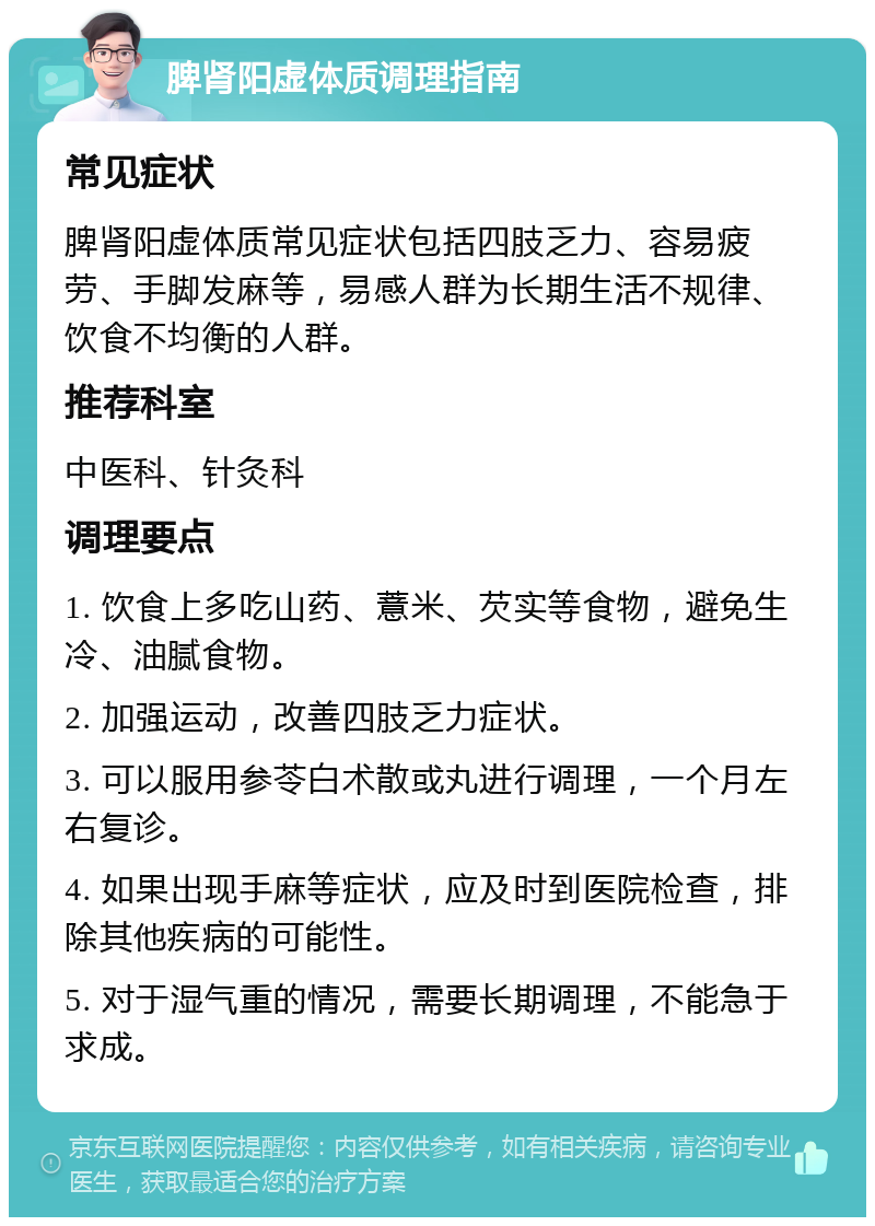 脾肾阳虚体质调理指南 常见症状 脾肾阳虚体质常见症状包括四肢乏力、容易疲劳、手脚发麻等，易感人群为长期生活不规律、饮食不均衡的人群。 推荐科室 中医科、针灸科 调理要点 1. 饮食上多吃山药、薏米、芡实等食物，避免生冷、油腻食物。 2. 加强运动，改善四肢乏力症状。 3. 可以服用参苓白术散或丸进行调理，一个月左右复诊。 4. 如果出现手麻等症状，应及时到医院检查，排除其他疾病的可能性。 5. 对于湿气重的情况，需要长期调理，不能急于求成。