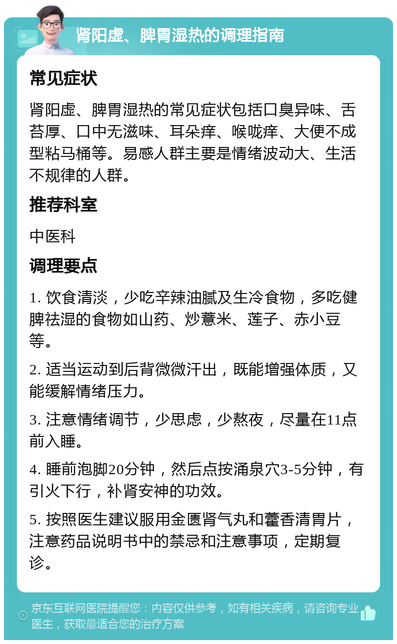 肾阳虚、脾胃湿热的调理指南 常见症状 肾阳虚、脾胃湿热的常见症状包括口臭异味、舌苔厚、口中无滋味、耳朵痒、喉咙痒、大便不成型粘马桶等。易感人群主要是情绪波动大、生活不规律的人群。 推荐科室 中医科 调理要点 1. 饮食清淡，少吃辛辣油腻及生冷食物，多吃健脾祛湿的食物如山药、炒薏米、莲子、赤小豆等。 2. 适当运动到后背微微汗出，既能增强体质，又能缓解情绪压力。 3. 注意情绪调节，少思虑，少熬夜，尽量在11点前入睡。 4. 睡前泡脚20分钟，然后点按涌泉穴3-5分钟，有引火下行，补肾安神的功效。 5. 按照医生建议服用金匮肾气丸和藿香清胃片，注意药品说明书中的禁忌和注意事项，定期复诊。