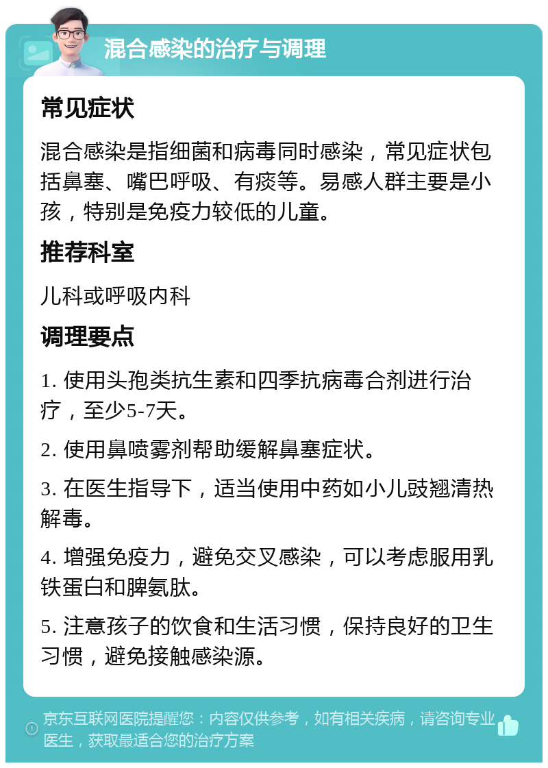 混合感染的治疗与调理 常见症状 混合感染是指细菌和病毒同时感染，常见症状包括鼻塞、嘴巴呼吸、有痰等。易感人群主要是小孩，特别是免疫力较低的儿童。 推荐科室 儿科或呼吸内科 调理要点 1. 使用头孢类抗生素和四季抗病毒合剂进行治疗，至少5-7天。 2. 使用鼻喷雾剂帮助缓解鼻塞症状。 3. 在医生指导下，适当使用中药如小儿豉翘清热解毒。 4. 增强免疫力，避免交叉感染，可以考虑服用乳铁蛋白和脾氨肽。 5. 注意孩子的饮食和生活习惯，保持良好的卫生习惯，避免接触感染源。