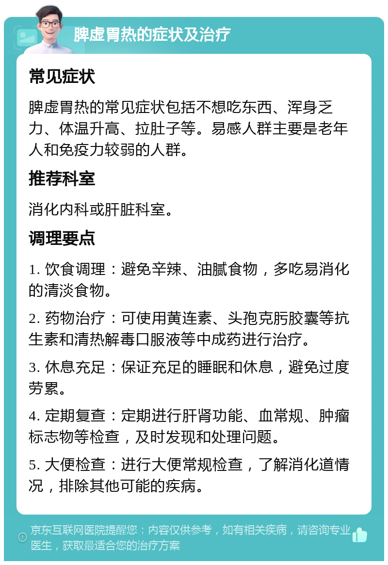 脾虚胃热的症状及治疗 常见症状 脾虚胃热的常见症状包括不想吃东西、浑身乏力、体温升高、拉肚子等。易感人群主要是老年人和免疫力较弱的人群。 推荐科室 消化内科或肝脏科室。 调理要点 1. 饮食调理：避免辛辣、油腻食物，多吃易消化的清淡食物。 2. 药物治疗：可使用黄连素、头孢克肟胶囊等抗生素和清热解毒口服液等中成药进行治疗。 3. 休息充足：保证充足的睡眠和休息，避免过度劳累。 4. 定期复查：定期进行肝肾功能、血常规、肿瘤标志物等检查，及时发现和处理问题。 5. 大便检查：进行大便常规检查，了解消化道情况，排除其他可能的疾病。