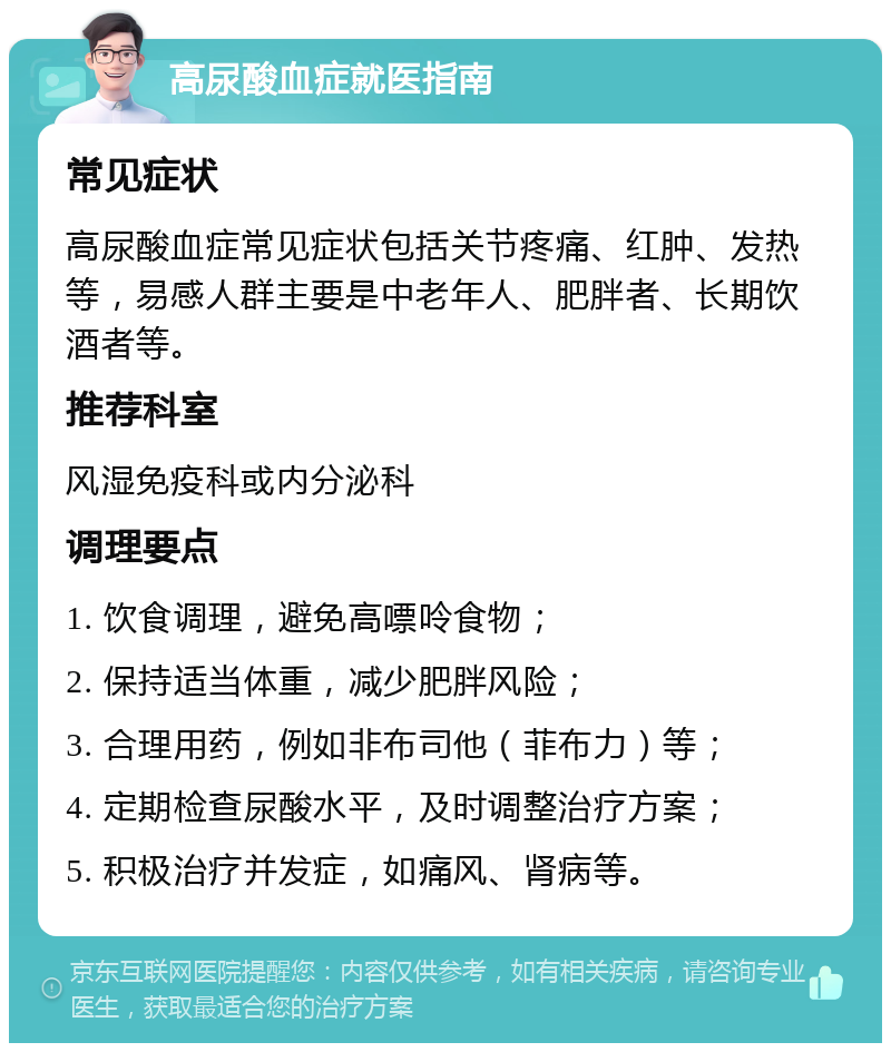 高尿酸血症就医指南 常见症状 高尿酸血症常见症状包括关节疼痛、红肿、发热等，易感人群主要是中老年人、肥胖者、长期饮酒者等。 推荐科室 风湿免疫科或内分泌科 调理要点 1. 饮食调理，避免高嘌呤食物； 2. 保持适当体重，减少肥胖风险； 3. 合理用药，例如非布司他（菲布力）等； 4. 定期检查尿酸水平，及时调整治疗方案； 5. 积极治疗并发症，如痛风、肾病等。