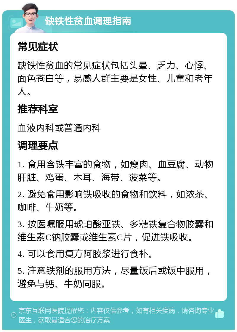 缺铁性贫血调理指南 常见症状 缺铁性贫血的常见症状包括头晕、乏力、心悸、面色苍白等，易感人群主要是女性、儿童和老年人。 推荐科室 血液内科或普通内科 调理要点 1. 食用含铁丰富的食物，如瘦肉、血豆腐、动物肝脏、鸡蛋、木耳、海带、菠菜等。 2. 避免食用影响铁吸收的食物和饮料，如浓茶、咖啡、牛奶等。 3. 按医嘱服用琥珀酸亚铁、多糖铁复合物胶囊和维生素C钠胶囊或维生素C片，促进铁吸收。 4. 可以食用复方阿胶浆进行食补。 5. 注意铁剂的服用方法，尽量饭后或饭中服用，避免与钙、牛奶同服。