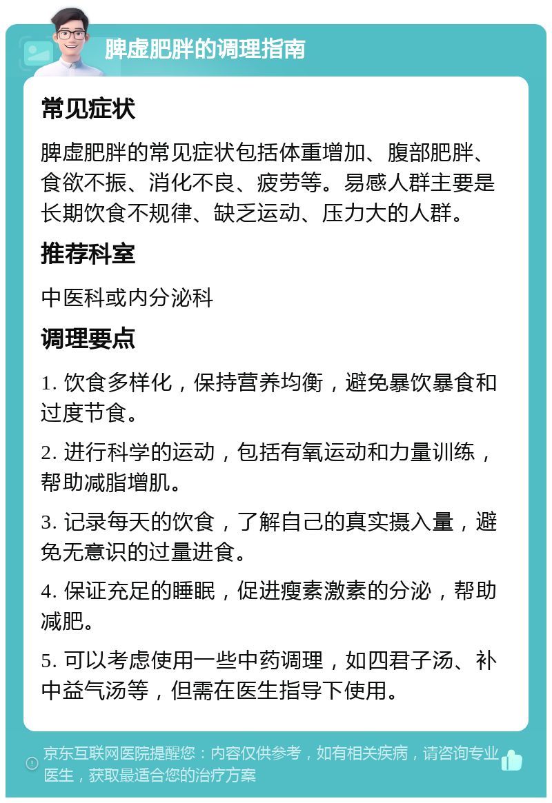 脾虚肥胖的调理指南 常见症状 脾虚肥胖的常见症状包括体重增加、腹部肥胖、食欲不振、消化不良、疲劳等。易感人群主要是长期饮食不规律、缺乏运动、压力大的人群。 推荐科室 中医科或内分泌科 调理要点 1. 饮食多样化，保持营养均衡，避免暴饮暴食和过度节食。 2. 进行科学的运动，包括有氧运动和力量训练，帮助减脂增肌。 3. 记录每天的饮食，了解自己的真实摄入量，避免无意识的过量进食。 4. 保证充足的睡眠，促进瘦素激素的分泌，帮助减肥。 5. 可以考虑使用一些中药调理，如四君子汤、补中益气汤等，但需在医生指导下使用。