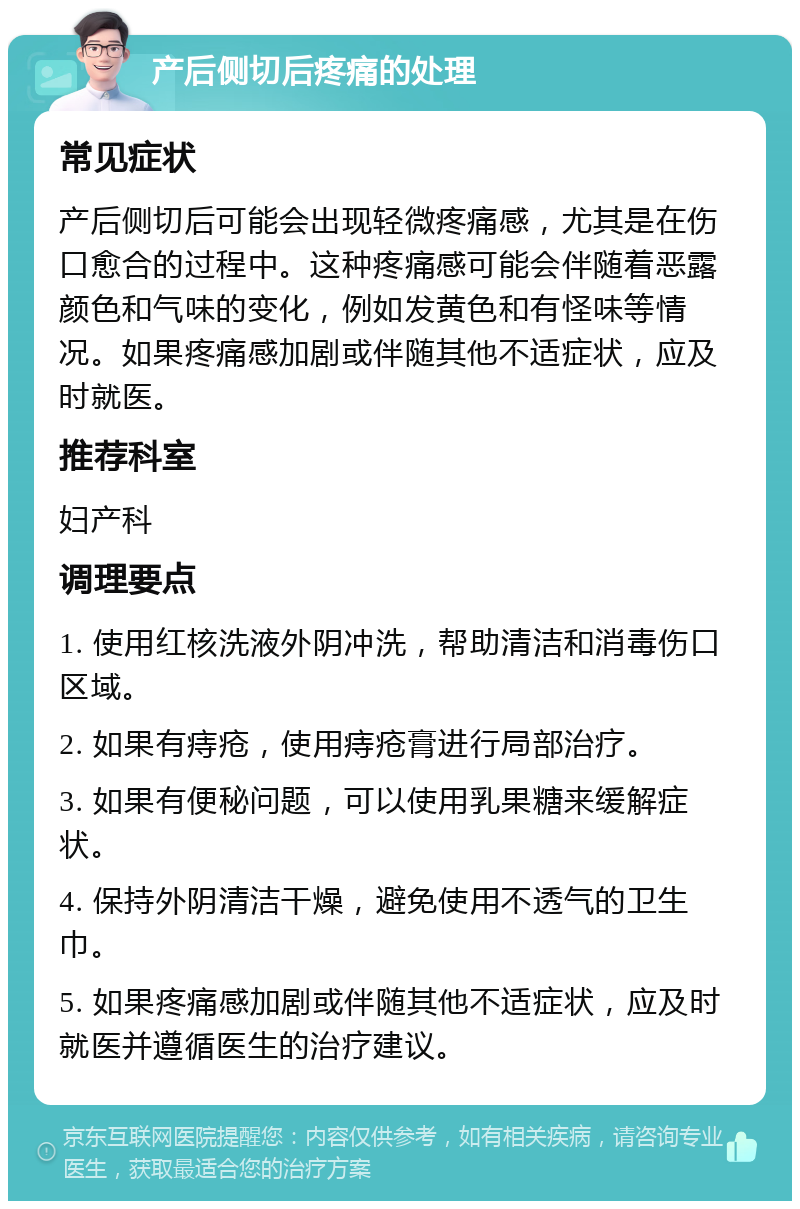 产后侧切后疼痛的处理 常见症状 产后侧切后可能会出现轻微疼痛感，尤其是在伤口愈合的过程中。这种疼痛感可能会伴随着恶露颜色和气味的变化，例如发黄色和有怪味等情况。如果疼痛感加剧或伴随其他不适症状，应及时就医。 推荐科室 妇产科 调理要点 1. 使用红核洗液外阴冲洗，帮助清洁和消毒伤口区域。 2. 如果有痔疮，使用痔疮膏进行局部治疗。 3. 如果有便秘问题，可以使用乳果糖来缓解症状。 4. 保持外阴清洁干燥，避免使用不透气的卫生巾。 5. 如果疼痛感加剧或伴随其他不适症状，应及时就医并遵循医生的治疗建议。