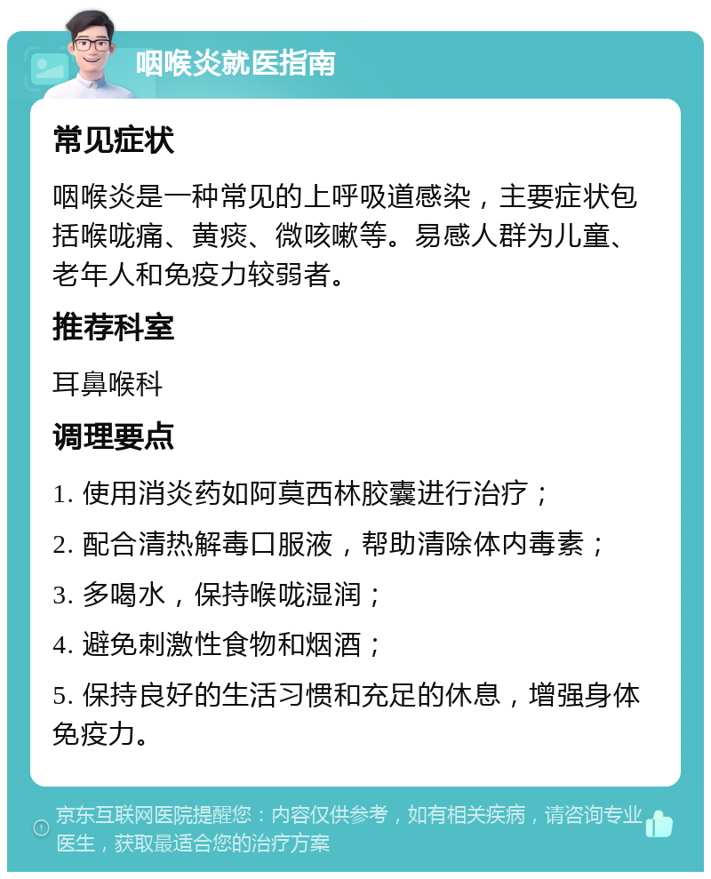 咽喉炎就医指南 常见症状 咽喉炎是一种常见的上呼吸道感染，主要症状包括喉咙痛、黄痰、微咳嗽等。易感人群为儿童、老年人和免疫力较弱者。 推荐科室 耳鼻喉科 调理要点 1. 使用消炎药如阿莫西林胶囊进行治疗； 2. 配合清热解毒口服液，帮助清除体内毒素； 3. 多喝水，保持喉咙湿润； 4. 避免刺激性食物和烟酒； 5. 保持良好的生活习惯和充足的休息，增强身体免疫力。