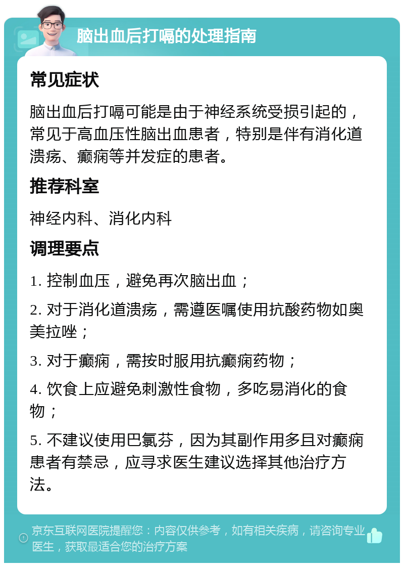 脑出血后打嗝的处理指南 常见症状 脑出血后打嗝可能是由于神经系统受损引起的，常见于高血压性脑出血患者，特别是伴有消化道溃疡、癫痫等并发症的患者。 推荐科室 神经内科、消化内科 调理要点 1. 控制血压，避免再次脑出血； 2. 对于消化道溃疡，需遵医嘱使用抗酸药物如奥美拉唑； 3. 对于癫痫，需按时服用抗癫痫药物； 4. 饮食上应避免刺激性食物，多吃易消化的食物； 5. 不建议使用巴氯芬，因为其副作用多且对癫痫患者有禁忌，应寻求医生建议选择其他治疗方法。