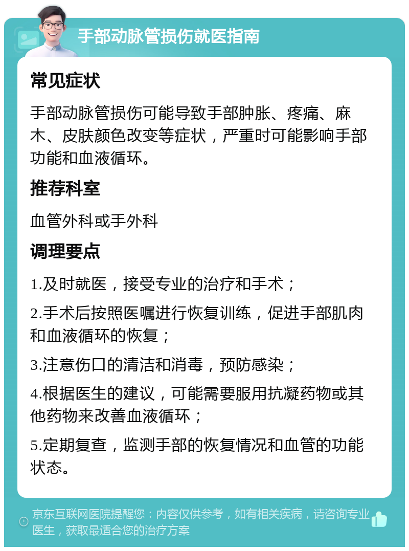 手部动脉管损伤就医指南 常见症状 手部动脉管损伤可能导致手部肿胀、疼痛、麻木、皮肤颜色改变等症状，严重时可能影响手部功能和血液循环。 推荐科室 血管外科或手外科 调理要点 1.及时就医，接受专业的治疗和手术； 2.手术后按照医嘱进行恢复训练，促进手部肌肉和血液循环的恢复； 3.注意伤口的清洁和消毒，预防感染； 4.根据医生的建议，可能需要服用抗凝药物或其他药物来改善血液循环； 5.定期复查，监测手部的恢复情况和血管的功能状态。