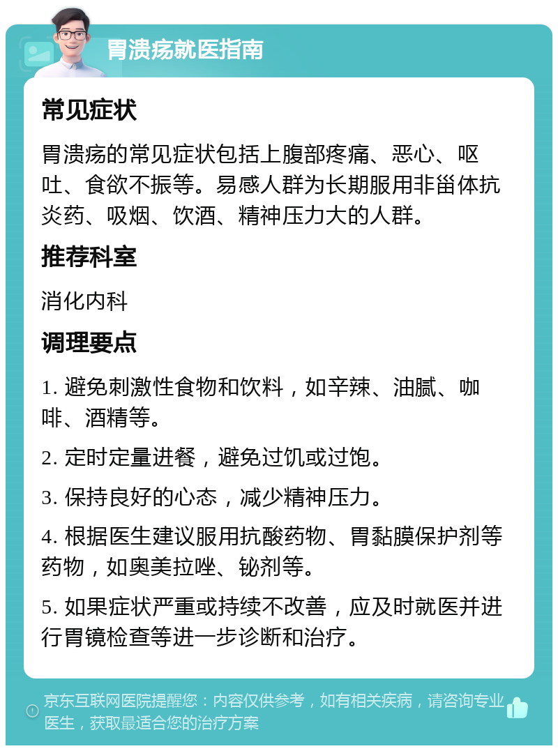 胃溃疡就医指南 常见症状 胃溃疡的常见症状包括上腹部疼痛、恶心、呕吐、食欲不振等。易感人群为长期服用非甾体抗炎药、吸烟、饮酒、精神压力大的人群。 推荐科室 消化内科 调理要点 1. 避免刺激性食物和饮料，如辛辣、油腻、咖啡、酒精等。 2. 定时定量进餐，避免过饥或过饱。 3. 保持良好的心态，减少精神压力。 4. 根据医生建议服用抗酸药物、胃黏膜保护剂等药物，如奥美拉唑、铋剂等。 5. 如果症状严重或持续不改善，应及时就医并进行胃镜检查等进一步诊断和治疗。