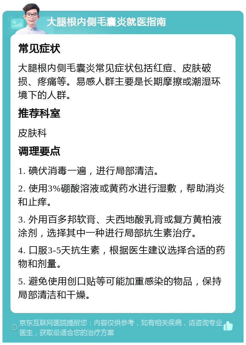 大腿根内侧毛囊炎就医指南 常见症状 大腿根内侧毛囊炎常见症状包括红痘、皮肤破损、疼痛等。易感人群主要是长期摩擦或潮湿环境下的人群。 推荐科室 皮肤科 调理要点 1. 碘伏消毒一遍，进行局部清洁。 2. 使用3%硼酸溶液或黄药水进行湿敷，帮助消炎和止痒。 3. 外用百多邦软膏、夫西地酸乳膏或复方黄柏液涂剂，选择其中一种进行局部抗生素治疗。 4. 口服3-5天抗生素，根据医生建议选择合适的药物和剂量。 5. 避免使用创口贴等可能加重感染的物品，保持局部清洁和干燥。