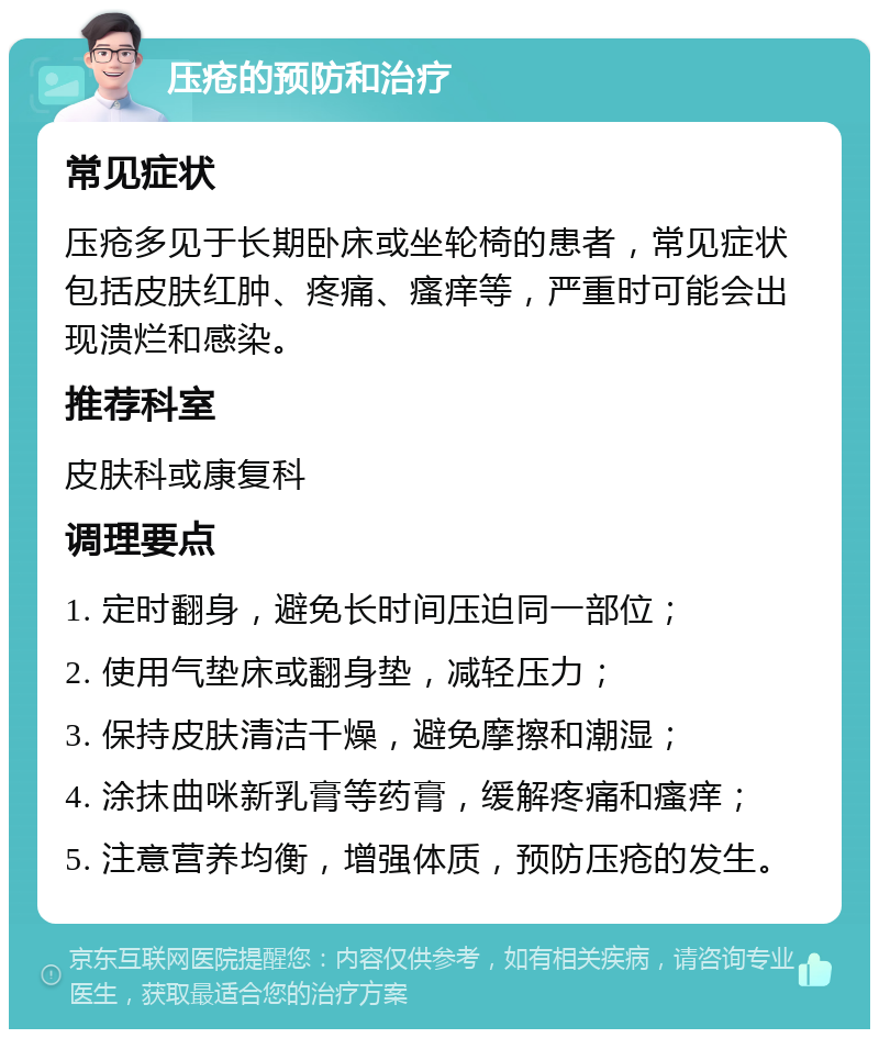 压疮的预防和治疗 常见症状 压疮多见于长期卧床或坐轮椅的患者，常见症状包括皮肤红肿、疼痛、瘙痒等，严重时可能会出现溃烂和感染。 推荐科室 皮肤科或康复科 调理要点 1. 定时翻身，避免长时间压迫同一部位； 2. 使用气垫床或翻身垫，减轻压力； 3. 保持皮肤清洁干燥，避免摩擦和潮湿； 4. 涂抹曲咪新乳膏等药膏，缓解疼痛和瘙痒； 5. 注意营养均衡，增强体质，预防压疮的发生。