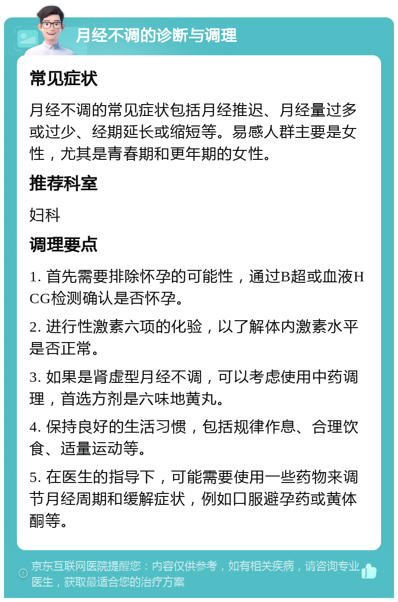 月经不调的诊断与调理 常见症状 月经不调的常见症状包括月经推迟、月经量过多或过少、经期延长或缩短等。易感人群主要是女性，尤其是青春期和更年期的女性。 推荐科室 妇科 调理要点 1. 首先需要排除怀孕的可能性，通过B超或血液HCG检测确认是否怀孕。 2. 进行性激素六项的化验，以了解体内激素水平是否正常。 3. 如果是肾虚型月经不调，可以考虑使用中药调理，首选方剂是六味地黄丸。 4. 保持良好的生活习惯，包括规律作息、合理饮食、适量运动等。 5. 在医生的指导下，可能需要使用一些药物来调节月经周期和缓解症状，例如口服避孕药或黄体酮等。