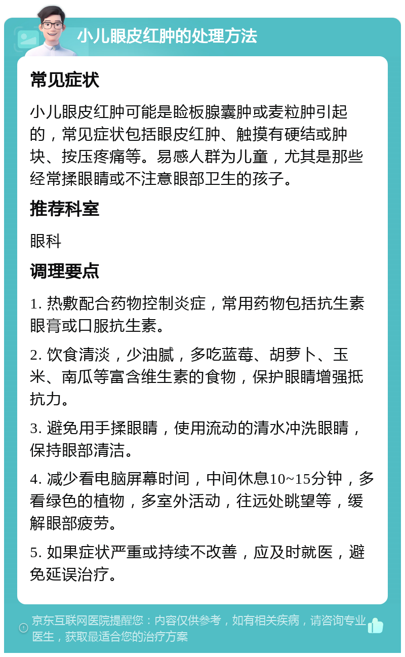 小儿眼皮红肿的处理方法 常见症状 小儿眼皮红肿可能是睑板腺囊肿或麦粒肿引起的，常见症状包括眼皮红肿、触摸有硬结或肿块、按压疼痛等。易感人群为儿童，尤其是那些经常揉眼睛或不注意眼部卫生的孩子。 推荐科室 眼科 调理要点 1. 热敷配合药物控制炎症，常用药物包括抗生素眼膏或口服抗生素。 2. 饮食清淡，少油腻，多吃蓝莓、胡萝卜、玉米、南瓜等富含维生素的食物，保护眼睛增强抵抗力。 3. 避免用手揉眼睛，使用流动的清水冲洗眼睛，保持眼部清洁。 4. 减少看电脑屏幕时间，中间休息10~15分钟，多看绿色的植物，多室外活动，往远处眺望等，缓解眼部疲劳。 5. 如果症状严重或持续不改善，应及时就医，避免延误治疗。