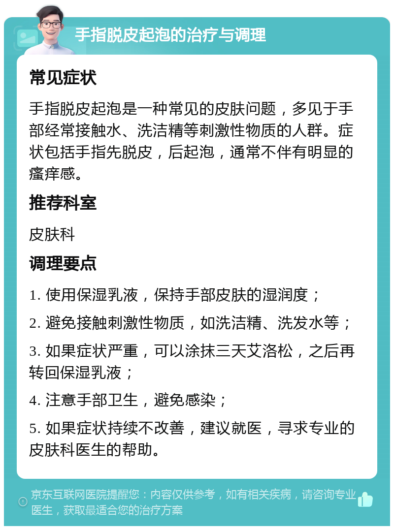 手指脱皮起泡的治疗与调理 常见症状 手指脱皮起泡是一种常见的皮肤问题，多见于手部经常接触水、洗洁精等刺激性物质的人群。症状包括手指先脱皮，后起泡，通常不伴有明显的瘙痒感。 推荐科室 皮肤科 调理要点 1. 使用保湿乳液，保持手部皮肤的湿润度； 2. 避免接触刺激性物质，如洗洁精、洗发水等； 3. 如果症状严重，可以涂抹三天艾洛松，之后再转回保湿乳液； 4. 注意手部卫生，避免感染； 5. 如果症状持续不改善，建议就医，寻求专业的皮肤科医生的帮助。