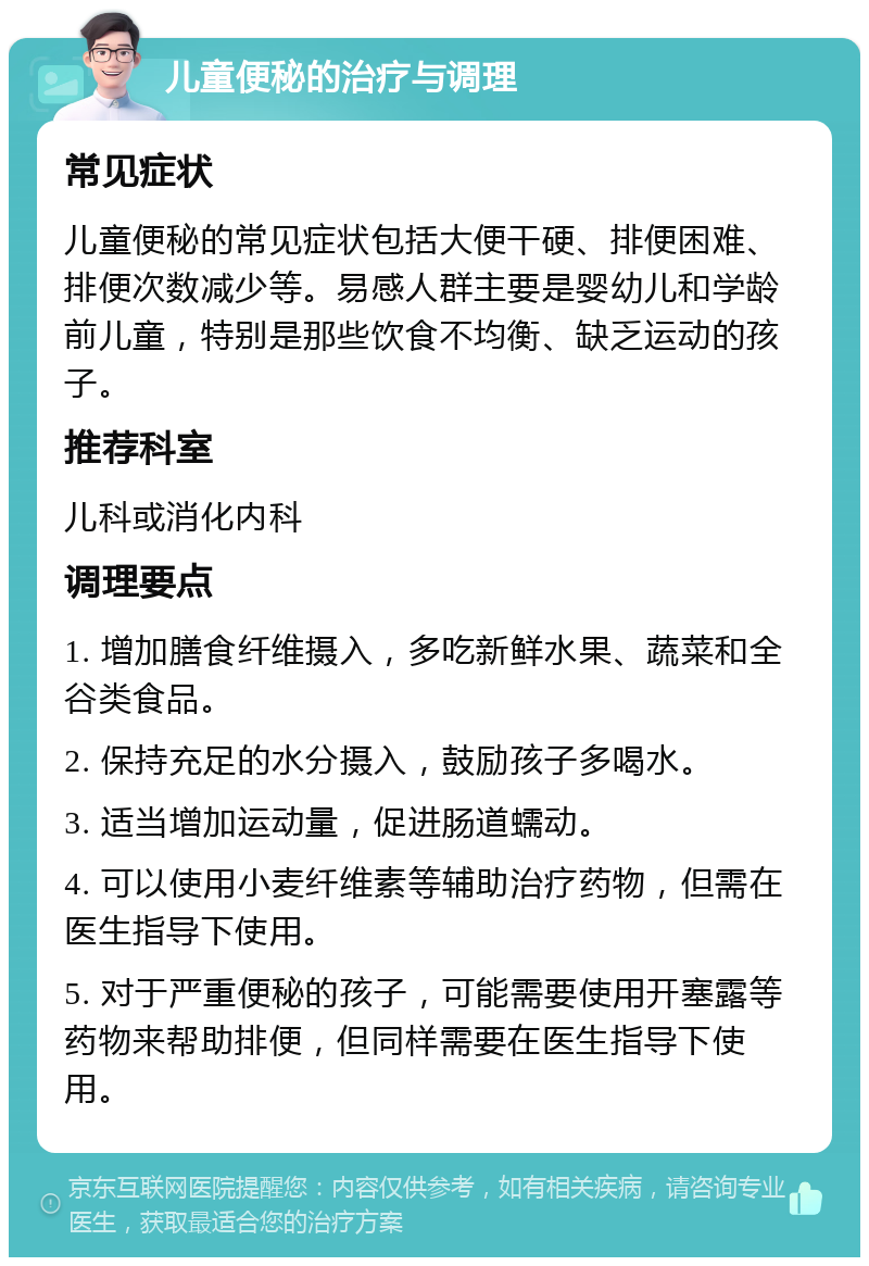 儿童便秘的治疗与调理 常见症状 儿童便秘的常见症状包括大便干硬、排便困难、排便次数减少等。易感人群主要是婴幼儿和学龄前儿童，特别是那些饮食不均衡、缺乏运动的孩子。 推荐科室 儿科或消化内科 调理要点 1. 增加膳食纤维摄入，多吃新鲜水果、蔬菜和全谷类食品。 2. 保持充足的水分摄入，鼓励孩子多喝水。 3. 适当增加运动量，促进肠道蠕动。 4. 可以使用小麦纤维素等辅助治疗药物，但需在医生指导下使用。 5. 对于严重便秘的孩子，可能需要使用开塞露等药物来帮助排便，但同样需要在医生指导下使用。