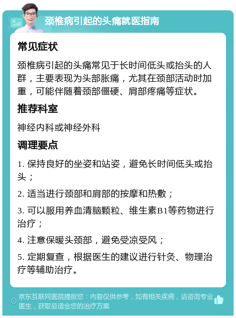 颈椎病引起的头痛就医指南 常见症状 颈椎病引起的头痛常见于长时间低头或抬头的人群，主要表现为头部胀痛，尤其在颈部活动时加重，可能伴随着颈部僵硬、肩部疼痛等症状。 推荐科室 神经内科或神经外科 调理要点 1. 保持良好的坐姿和站姿，避免长时间低头或抬头； 2. 适当进行颈部和肩部的按摩和热敷； 3. 可以服用养血清脑颗粒、维生素B1等药物进行治疗； 4. 注意保暖头颈部，避免受凉受风； 5. 定期复查，根据医生的建议进行针灸、物理治疗等辅助治疗。