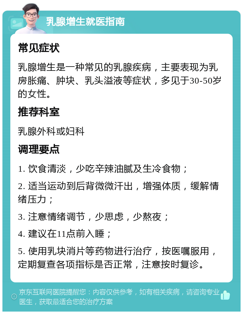 乳腺增生就医指南 常见症状 乳腺增生是一种常见的乳腺疾病，主要表现为乳房胀痛、肿块、乳头溢液等症状，多见于30-50岁的女性。 推荐科室 乳腺外科或妇科 调理要点 1. 饮食清淡，少吃辛辣油腻及生冷食物； 2. 适当运动到后背微微汗出，增强体质，缓解情绪压力； 3. 注意情绪调节，少思虑，少熬夜； 4. 建议在11点前入睡； 5. 使用乳块消片等药物进行治疗，按医嘱服用，定期复查各项指标是否正常，注意按时复诊。