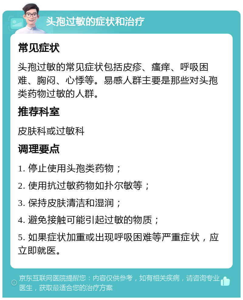 头孢过敏的症状和治疗 常见症状 头孢过敏的常见症状包括皮疹、瘙痒、呼吸困难、胸闷、心悸等。易感人群主要是那些对头孢类药物过敏的人群。 推荐科室 皮肤科或过敏科 调理要点 1. 停止使用头孢类药物； 2. 使用抗过敏药物如扑尔敏等； 3. 保持皮肤清洁和湿润； 4. 避免接触可能引起过敏的物质； 5. 如果症状加重或出现呼吸困难等严重症状，应立即就医。