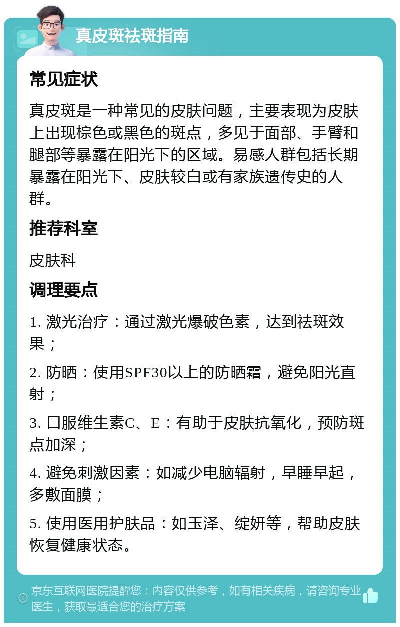 真皮斑祛斑指南 常见症状 真皮斑是一种常见的皮肤问题，主要表现为皮肤上出现棕色或黑色的斑点，多见于面部、手臂和腿部等暴露在阳光下的区域。易感人群包括长期暴露在阳光下、皮肤较白或有家族遗传史的人群。 推荐科室 皮肤科 调理要点 1. 激光治疗：通过激光爆破色素，达到祛斑效果； 2. 防晒：使用SPF30以上的防晒霜，避免阳光直射； 3. 口服维生素C、E：有助于皮肤抗氧化，预防斑点加深； 4. 避免刺激因素：如减少电脑辐射，早睡早起，多敷面膜； 5. 使用医用护肤品：如玉泽、绽妍等，帮助皮肤恢复健康状态。