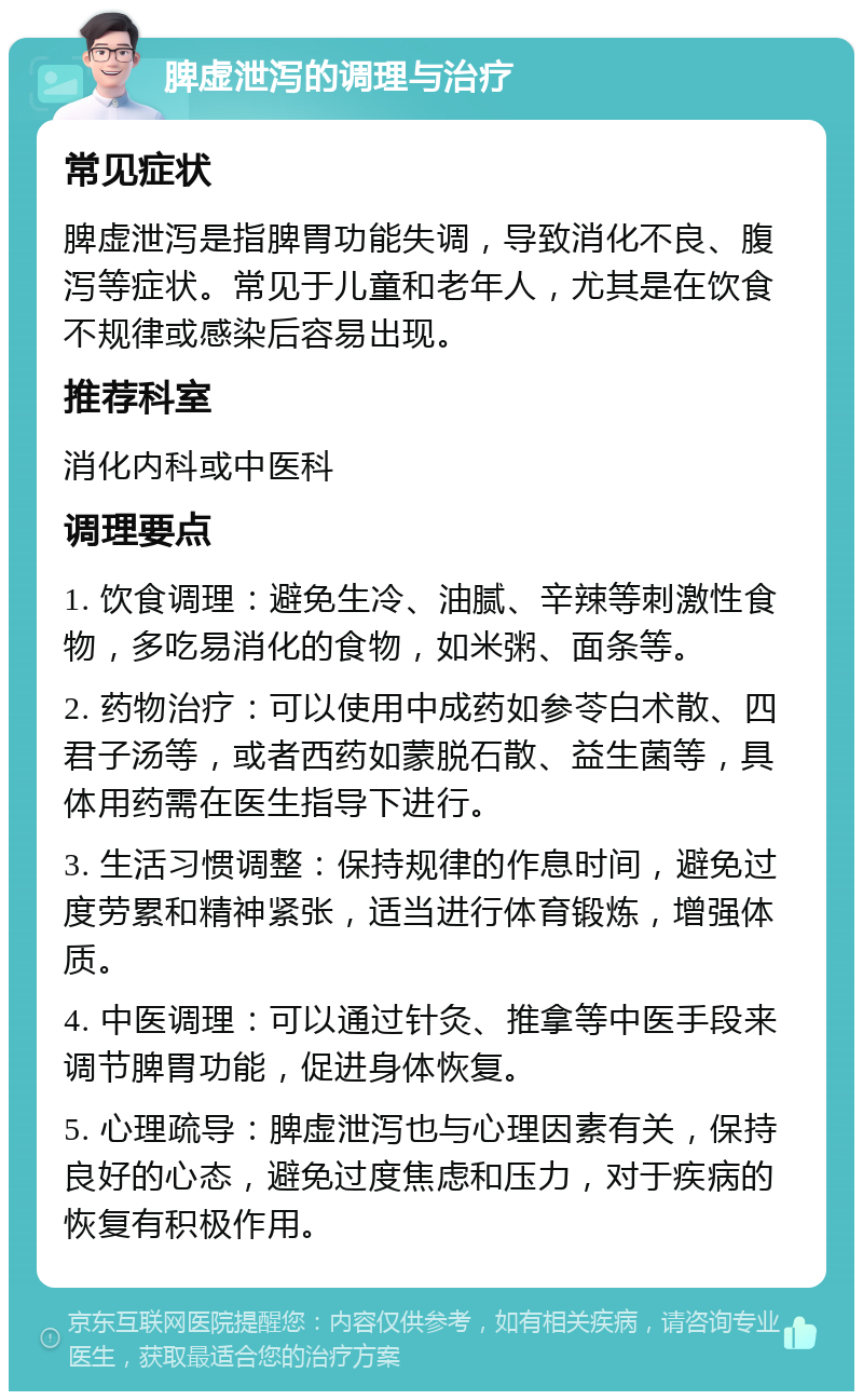 脾虚泄泻的调理与治疗 常见症状 脾虚泄泻是指脾胃功能失调，导致消化不良、腹泻等症状。常见于儿童和老年人，尤其是在饮食不规律或感染后容易出现。 推荐科室 消化内科或中医科 调理要点 1. 饮食调理：避免生冷、油腻、辛辣等刺激性食物，多吃易消化的食物，如米粥、面条等。 2. 药物治疗：可以使用中成药如参苓白术散、四君子汤等，或者西药如蒙脱石散、益生菌等，具体用药需在医生指导下进行。 3. 生活习惯调整：保持规律的作息时间，避免过度劳累和精神紧张，适当进行体育锻炼，增强体质。 4. 中医调理：可以通过针灸、推拿等中医手段来调节脾胃功能，促进身体恢复。 5. 心理疏导：脾虚泄泻也与心理因素有关，保持良好的心态，避免过度焦虑和压力，对于疾病的恢复有积极作用。