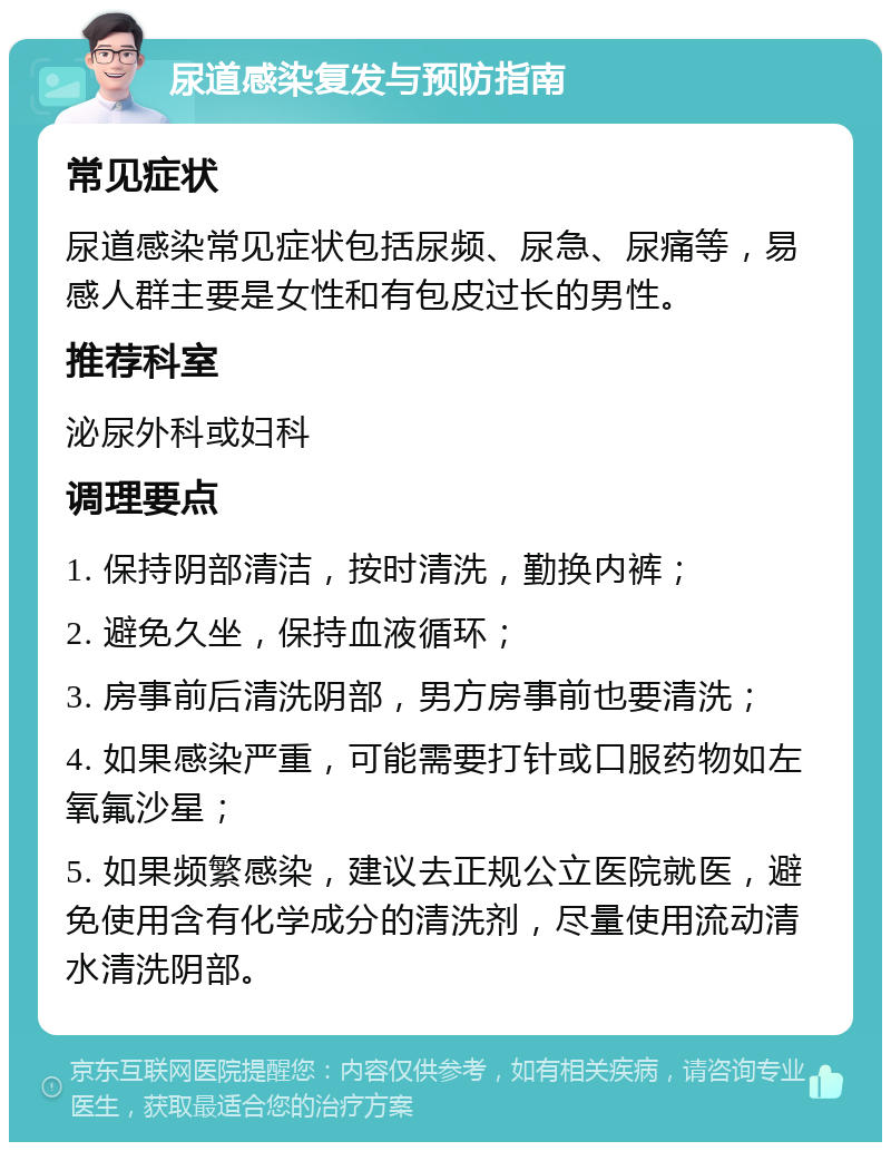 尿道感染复发与预防指南 常见症状 尿道感染常见症状包括尿频、尿急、尿痛等，易感人群主要是女性和有包皮过长的男性。 推荐科室 泌尿外科或妇科 调理要点 1. 保持阴部清洁，按时清洗，勤换内裤； 2. 避免久坐，保持血液循环； 3. 房事前后清洗阴部，男方房事前也要清洗； 4. 如果感染严重，可能需要打针或口服药物如左氧氟沙星； 5. 如果频繁感染，建议去正规公立医院就医，避免使用含有化学成分的清洗剂，尽量使用流动清水清洗阴部。