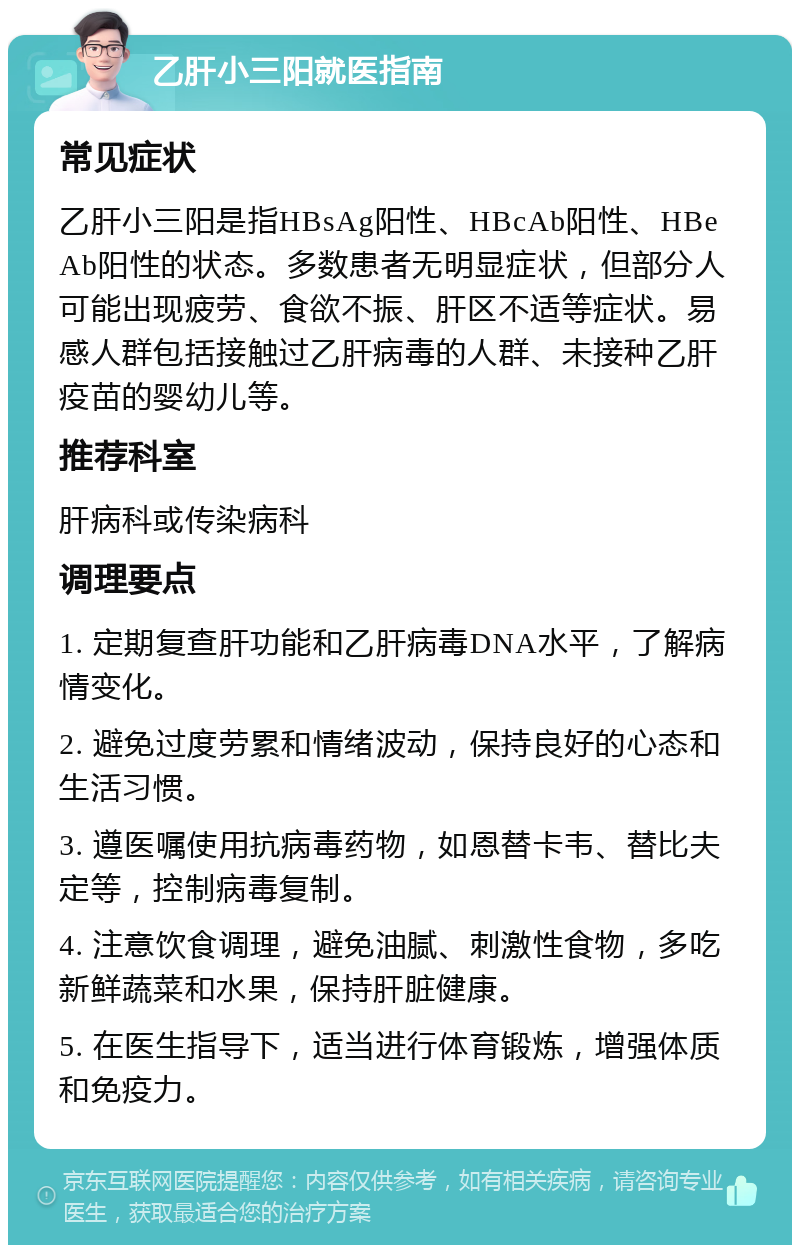 乙肝小三阳就医指南 常见症状 乙肝小三阳是指HBsAg阳性、HBcAb阳性、HBeAb阳性的状态。多数患者无明显症状，但部分人可能出现疲劳、食欲不振、肝区不适等症状。易感人群包括接触过乙肝病毒的人群、未接种乙肝疫苗的婴幼儿等。 推荐科室 肝病科或传染病科 调理要点 1. 定期复查肝功能和乙肝病毒DNA水平，了解病情变化。 2. 避免过度劳累和情绪波动，保持良好的心态和生活习惯。 3. 遵医嘱使用抗病毒药物，如恩替卡韦、替比夫定等，控制病毒复制。 4. 注意饮食调理，避免油腻、刺激性食物，多吃新鲜蔬菜和水果，保持肝脏健康。 5. 在医生指导下，适当进行体育锻炼，增强体质和免疫力。