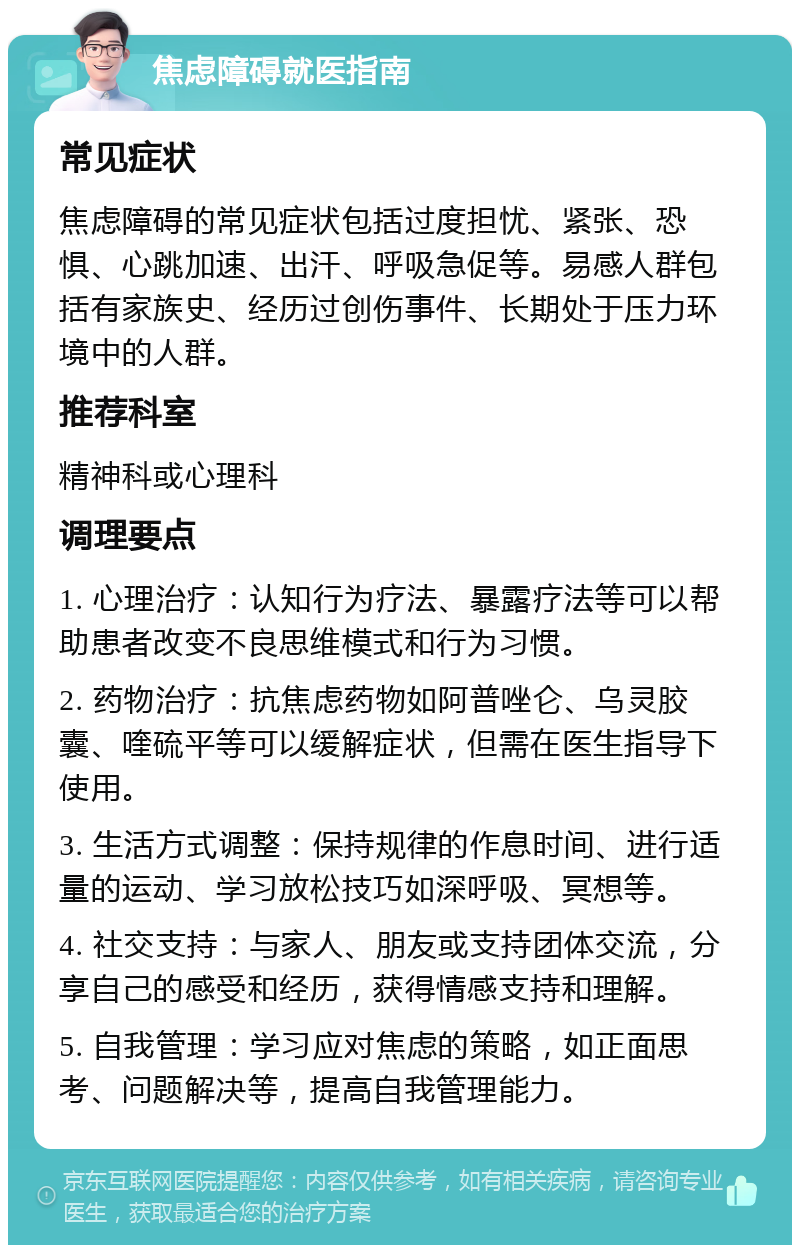 焦虑障碍就医指南 常见症状 焦虑障碍的常见症状包括过度担忧、紧张、恐惧、心跳加速、出汗、呼吸急促等。易感人群包括有家族史、经历过创伤事件、长期处于压力环境中的人群。 推荐科室 精神科或心理科 调理要点 1. 心理治疗：认知行为疗法、暴露疗法等可以帮助患者改变不良思维模式和行为习惯。 2. 药物治疗：抗焦虑药物如阿普唑仑、乌灵胶囊、喹硫平等可以缓解症状，但需在医生指导下使用。 3. 生活方式调整：保持规律的作息时间、进行适量的运动、学习放松技巧如深呼吸、冥想等。 4. 社交支持：与家人、朋友或支持团体交流，分享自己的感受和经历，获得情感支持和理解。 5. 自我管理：学习应对焦虑的策略，如正面思考、问题解决等，提高自我管理能力。