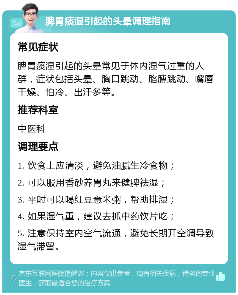 脾胃痰湿引起的头晕调理指南 常见症状 脾胃痰湿引起的头晕常见于体内湿气过重的人群，症状包括头晕、胸口跳动、胳膊跳动、嘴唇干燥、怕冷、出汗多等。 推荐科室 中医科 调理要点 1. 饮食上应清淡，避免油腻生冷食物； 2. 可以服用香砂养胃丸来健脾祛湿； 3. 平时可以喝红豆薏米粥，帮助排湿； 4. 如果湿气重，建议去抓中药饮片吃； 5. 注意保持室内空气流通，避免长期开空调导致湿气滞留。