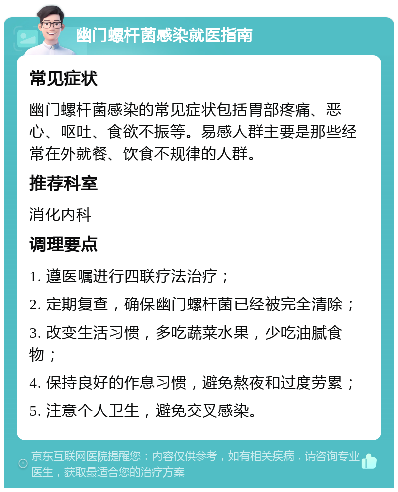 幽门螺杆菌感染就医指南 常见症状 幽门螺杆菌感染的常见症状包括胃部疼痛、恶心、呕吐、食欲不振等。易感人群主要是那些经常在外就餐、饮食不规律的人群。 推荐科室 消化内科 调理要点 1. 遵医嘱进行四联疗法治疗； 2. 定期复查，确保幽门螺杆菌已经被完全清除； 3. 改变生活习惯，多吃蔬菜水果，少吃油腻食物； 4. 保持良好的作息习惯，避免熬夜和过度劳累； 5. 注意个人卫生，避免交叉感染。